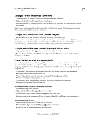 UTILIZAÇÃO DO FLASH PROFESSIONAL CS5                                                                                         258
Filtros e mesclagens




Aplicação de filtro predefinido a um objeto
1 Selecione o objeto cuja predefinição de filtro deseja aplicar e selecione a aba Filtro.
2 Clique no botão Adicionar filtro       e selecione Predefinições.
3 Selecione a predefinição de filtro para aplicar na lista de predefinições disponíveis, na parte inferior do menu de
   predefinição.
Nota: Quando você aplica um filtro predefinido ao objeto, o Flash substitui qualquer filtro aplicado atualmente aos
objetos selecionados pelos filtros usados na predefinição.


Ativação ou desativação de filtro aplicado a objeto
❖ Clique no ícone de ativação ou desativação próximo ao nome do filtro, na lista Filtro.

Nota: Para alternar o estado de ativação dos outros filtros da lista, clique com a tecla Alt pressionada (Windows) ou com
a tecla Option pressionada (Macintosh) no ícone de ativação na lista Filtro. Se você clicar com a tecla Alt pressionada no
ícone de desativação, o filtro selecionado será ativado e todos os outros filtros da lista serão desativados.


Ativação ou desativação de todos os filtros aplicados ao objeto
❖ Clique no botão Adicionar filtro       e selecione Ativar todos ou Desativar todos.
Nota: Para ativar ou desativar todos os filtros da lista, clique com a tecla Ctrl pressionada no ícone de ativação ou
desativação, na lista Filtro.


Criação de bibliotecas de filtros predefinidos
Salve configurações de filtro como bibliotecas predefinidas que podem ser facilmente aplicadas a clipes de filme e
objetos de texto. Compartilhe suas predefinições de filtro com outros usuários fornecendo a eles o arquivo de
configuração de filtro. O arquivo de configuração de filtro é um arquivo XML salvo na pasta Configuração doFlash,
no seguinte local:
• Windows XP: C:Documents and Settingsnome do usuárioLocal SettingsApplication DataAdobeFlash
  CS5idiomaConfigurationFiltersfiltername.xml
• Windows Vista: C:Usersnome do usuárioLocal SettingsApplication DataAdobeFlash
  CS5idiomaConfigurationFiltersfiltername.xml
• Macintosh: Macintosh HD/Users/nome do usuário/Library/Application Support/Adobe/Flash
  CS5/idioma/Configuration/Filters/filtername.xml

Criar uma biblioteca de filtros com configurações predefinidas
1 Aplique o filtro ou os filtros ao objeto.
2 Clique no botão Adicionar filtro       e adicione um novo filtro.
3 Selecione o filtro, clique no menu Predefinições       e selecione Salvar como.
4 Digite um nome para as configurações de filtro na caixa de diálogo Salvar predefinição como; clique em OK.

Renomear predefinição de filtro
1 Clique no botão Adicionar filtro       e adicione um novo filtro.
2 Selecione o filtro, clique no menu Predefinições       e selecione Renomear.
3 Clique duas vezes no nome da predefinição para modificá-lo.



                                         Última atualização em 27/5/2010
 
