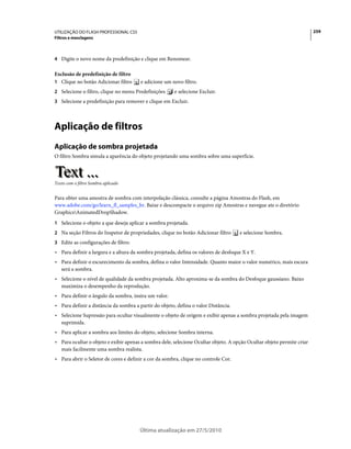 UTILIZAÇÃO DO FLASH PROFESSIONAL CS5                                                                                    259
Filtros e mesclagens



4 Digite o novo nome da predefinição e clique em Renomear.

Exclusão de predefinição de filtro
1 Clique no botão Adicionar filtro      e adicione um novo filtro.
2 Selecione o filtro, clique no menu Predefinições     e selecione Excluir.
3 Selecione a predefinição para remover e clique em Excluir.




Aplicação de filtros
Aplicação de sombra projetada
O filtro Sombra simula a aparência do objeto projetando uma sombra sobre uma superfície.



Texto com o filtro Sombra aplicado


Para obter uma amostra de sombra com interpolação clássica, consulte a página Amostras do Flash, em
www.adobe.com/go/learn_fl_samples_br. Baixe e descompacte o arquivo zip Amostras e navegue ate o diretório
GraphicsAnimatedDropShadow.
1 Selecione o objeto a que deseja aplicar a sombra projetada.
2 Na seção Filtros do Inspetor de propriedades, clique no botão Adicionar filtro     e selecione Sombra.
3 Edite as configurações de filtro:
• Para definir a largura e a altura da sombra projetada, defina os valores de desfoque X e Y.
• Para definir o escurecimento da sombra, defina o valor Intensidade. Quanto maior o valor numérico, mais escura
  será a sombra.
• Selecione o nível de qualidade da sombra projetada. Alto aproxima-se da sombra do Desfoque gaussiano. Baixo
  maximiza o desempenho da reprodução.
• Para definir o ângulo da sombra, insira um valor.
• Para definir a distância da sombra a partir do objeto, defina o valor Distância.
• Selecione Supressão para ocultar visualmente o objeto de origem e exibir apenas a sombra projetada pela imagem
  suprimida.
• Para aplicar a sombra aos limites do objeto, selecione Sombra interna.
• Para ocultar o objeto e exibir apenas a sombra dele, selecione Ocultar objeto. A opção Ocultar objeto permite criar
  mais facilmente uma sombra realista.
• Para abrir o Seletor de cores e definir a cor da sombra, clique no controle Cor.




                                       Última atualização em 27/5/2010
 