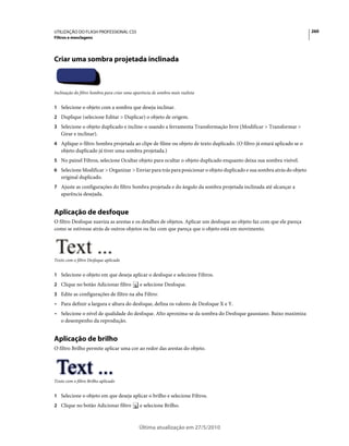 UTILIZAÇÃO DO FLASH PROFESSIONAL CS5                                                                                    260
Filtros e mesclagens




Criar uma sombra projetada inclinada



Inclinação do filtro Sombra para criar uma aparência de sombra mais realista


1 Selecione o objeto com a sombra que deseja inclinar.
2 Duplique (selecione Editar > Duplicar) o objeto de origem.
3 Selecione o objeto duplicado e incline-o usando a ferramenta Transformação livre (Modificar > Transformar >
   Girar e inclinar).
4 Aplique o filtro Sombra projetada ao clipe de filme ou objeto de texto duplicado. (O filtro já estará aplicado se o
   objeto duplicado já tiver uma sombra projetada.)
5 No painel Filtros, selecione Ocultar objeto para ocultar o objeto duplicado enquanto deixa sua sombra visível.
6 Selecione Modificar > Organizar > Enviar para trás para posicionar o objeto duplicado e sua sombra atrás do objeto
   original duplicado.
7 Ajuste as configurações do filtro Sombra projetada e do ângulo da sombra projetada inclinada até alcançar a
   aparência desejada.


Aplicação de desfoque
O filtro Desfoque suaviza as arestas e os detalhes de objetos. Aplicar um desfoque ao objeto faz com que ele pareça
como se estivesse atrás de outros objetos ou faz com que pareça que o objeto está em movimento.




Texto com o filtro Desfoque aplicado


1 Selecione o objeto em que deseja aplicar o desfoque e selecione Filtros.
2 Clique no botão Adicionar filtro            e selecione Desfoque.
3 Edite as configurações de filtro na aba Filtro:
• Para definir a largura e altura do desfoque, defina os valores de Desfoque X e Y.
• Selecione o nível de qualidade do desfoque. Alto aproxima-se da sombra do Desfoque gaussiano. Baixo maximiza
  o desempenho da reprodução.


Aplicação de brilho
O filtro Brilho permite aplicar uma cor ao redor das arestas do objeto.




Texto com o filtro Brilho aplicado


1 Selecione o objeto em que deseja aplicar o brilho e selecione Filtros.
2 Clique no botão Adicionar filtro            e selecione Brilho.



                                              Última atualização em 27/5/2010
 