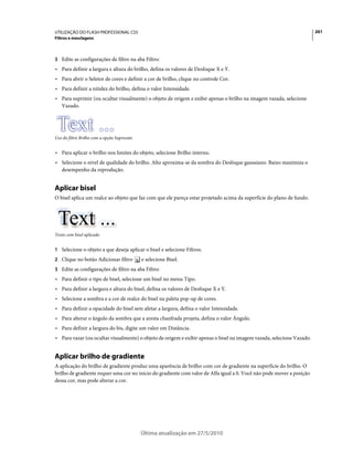 UTILIZAÇÃO DO FLASH PROFESSIONAL CS5                                                                                   261
Filtros e mesclagens



3 Edite as configurações de filtro na aba Filtro:
• Para definir a largura e altura do brilho, defina os valores de Desfoque X e Y.
• Para abrir o Seletor de cores e definir a cor de brilho, clique no controle Cor.
• Para definir a nitidez do brilho, defina o valor Intensidade.
• Para suprimir (ou ocultar visualmente) o objeto de origem e exibir apenas o brilho na imagem vazada, selecione
  Vazado.




Uso do filtro Brilho com a opção Supressão


• Para aplicar o brilho nos limites do objeto, selecione Brilho interno.
• Selecione o nível de qualidade do brilho. Alto aproxima-se da sombra do Desfoque gaussiano. Baixo maximiza o
  desempenho da reprodução.


Aplicar bisel
O bisel aplica um realce ao objeto que faz com que ele pareça estar projetado acima da superfície do plano de fundo.




Texto com bisel aplicado


1 Selecione o objeto a que deseja aplicar o bisel e selecione Filtros.
2 Clique no botão Adicionar filtro           e selecione Bisel.
3 Edite as configurações de filtro na aba Filtro:
• Para definir o tipo de bisel, selecione um bisel no menu Tipo.
• Para definir a largura e altura do bisel, defina os valores de Desfoque X e Y.
• Selecione a sombra e a cor de realce do bisel na paleta pop-up de cores.
• Para definir a opacidade do bisel sem afetar a largura, defina o valor Intensidade.
• Para alterar o ângulo da sombra que a aresta chanfrada projeta, defina o valor Ângulo.
• Para definir a largura do bis, digite um valor em Distância.
• Para vazar (ou ocultar visualmente) o objeto de origem e exibir apenas o bisel na imagem vazada, selecione Vazado.


Aplicar brilho de gradiente
A aplicação do brilho de gradiente produz uma aparência de brilho com cor de gradiente na superfície do brilho. O
brilho de gradiente requer uma cor no inicio do gradiente com valor de Alfa igual a 0. Você não pode mover a posição
dessa cor, mas pode alterar a cor.




                                             Última atualização em 27/5/2010
 