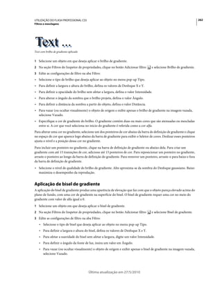 UTILIZAÇÃO DO FLASH PROFESSIONAL CS5                                                                                      262
Filtros e mesclagens




Text com brilho de gradiente aplicado


1 Selecione um objeto em que deseja aplicar o brilho de gradiente.
2 Na seção Filtros do Inspetor de propriedades, clique no botão Adicionar filtro       e selecione Brilho de gradiente.
3 Edite as configurações de filtro na aba Filtro:
• Selecione o tipo de brilho que deseja aplicar ao objeto no menu pop-up Tipo.
• Para definir a largura e altura do brilho, defina os valores de Desfoque X e Y.
• Para definir a opacidade do brilho sem afetar a largura, defina o valor Intensidade.
• Para alterar o ângulo da sombra que o brilho projeta, defina o valor Ângulo.
• Para definir a distância da sombra a partir do objeto, defina o valor Distância.
• Para vazar (ou ocultar visualmente) o objeto de origem e exibir apenas o brilho de gradiente na imagem vazada,
  selecione Vazado.
• Especifique a cor de gradiente do brilho. O gradiente contém duas ou mais cores que são atenuadas ou mescladas
  entre si. A cor que você seleciona no inicio do gradiente é referida como a cor alfa.
Para alterar uma cor no gradiente, selecione um dos ponteiros de cor abaixo da barra de definição de gradiente e clique
no espaço de cor que aparece logo abaixo da barra de gradiente para exibir o Seletor de cores. Deslizar esses ponteiros
ajusta o nível e a posição dessa cor no gradiente.
Para incluir um ponteiro no gradiente, clique na barra de definição de gradiente ou abaixo dela. Para criar um
gradiente com até 15 transições de cor, adicione até 15 ponteiros de cor. Para reposicionar um ponteiro no gradiente,
arraste o ponteiro ao longo da barra de definição do gradiente. Para remover um ponteiro, arraste-o para baixo e fora
da barra de definição de gradiente.
• Selecione o nível de qualidade do brilho de gradiente. Alto aproxima-se da sombra do Desfoque gaussiano. Baixo
  maximiza o desempenho da reprodução.


Aplicação de bisel de gradiente
A aplicação do bisel de gradiente produz uma aparência de elevação que faz com que o objeto pareça elevado acima do
plano de fundo, com uma cor de gradiente na superfície do bisel. O bisel de gradiente requer uma cor no meio do
gradiente com valor de alfa igual a 0.
1 Selecione um objeto em que deseja aplicar o bisel de gradiente.
2 Na seção Filtros do Inspetor de propriedades, clique no botão Adicionar filtro       e selecione Bisel de gradiente.
3 Edite as configurações de filtro na aba Filtro:
    • Selecione o tipo de bisel que deseja aplicar ao objeto no menu pop-up Tipo.
    • Para definir a largura e altura do bisel, defina os valores de Desfoque X e Y.
    • Para afetar a suavidade do bisel sem afetar a largura, digite um valor Intensidade.
    • Para definir o ângulo da fonte de luz, insira um valor em Ângulo.
    • Para vazar (ou ocultar visualmente) o objeto de origem e exibir apenas o bisel de gradiente na imagem vazada,
      selecione Vazado.




                                        Última atualização em 27/5/2010
 