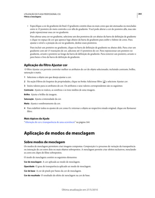 UTILIZAÇÃO DO FLASH PROFESSIONAL CS5                                                                                     263
Filtros e mesclagens



   • Especifique a cor de gradiente do bisel. O gradiente contém duas ou mais cores que são atenuadas ou mescladas
     entre si. O ponteiro do meio controla a cor alfa do gradiente. Você pode alterar a cor do ponteiro alfa, mas não
     pode reposicionar essa cor no gradiente.
       Para alterar uma cor no gradiente, selecione um dos ponteiros de cor abaixo da barra de definição de gradiente
       e clique no espaço de cor que aparece logo abaixo da barra de gradiente para exibir o Seletor de cores. Para
       ajustar o nível e a posição da cor no gradiente, deslize esses ponteiros.
       Para incluir um ponteiro no gradiente, clique na barra de definição de gradiente ou abaixo dela. Para criar um
       gradiente com até 15 transições de cor, adicione até 15 ponteiros de cor. Para reposicionar um ponteiro no
       gradiente, arraste o ponteiro ao longo da barra de definição do gradiente. Para remover um ponteiro, arraste-o
       para baixo e fora da barra de definição de gradiente.


Aplicação do filtro Ajustar cor
 O filtro Ajustar cor permite controlar melhor os atributos de cor do objeto selecionado, incluindo contraste, brilho,
saturação e matiz.
1 Selecione o objeto em que deseja ajustar a cor.
2 Na seção Filtros do Inspetor de propriedades, clique no botão Adicionar filtro      e selecione Ajustar cor.
3 Insira valores para os atributos de cor. Os atributos e seus valores correspondentes são os seguintes:
Contraste Ajusta os realces, as sombras e os tons médios de uma imagem.

Brilho Ajusta o brilho da imagem.

Saturação Ajusta a intensidade da cor.

Matiz Ajusta o sombreamento da cor.

4 Para redefinir todos os ajustes de cor como 0 e retornar o objeto ao respectivo estado original, clique em Restaurar
   filtro.


Mais tópicos da Ajuda
“Alteração de cor e transparência de uma ocorrência” na página 164



Aplicação de modos de mesclagem
Sobre modos de mesclagem
Os modos de mesclagem permitem criar imagens compostas. Composição é o processo de variação da transparência
ou interação de cor entre dois ou mais objetos sobrepostos. A mesclagem permite criar efeitos exclusivos, mesclando
as cores em clipes de filme sobrepostos.
O modo de mesclagem contém os seguintes elementos:
Cor de mesclagem A cor aplicada ao modo de mesclagem.

Opacidade O grau de transparência aplicado ao modo de mesclagem.

Cor de base A cor de pixels por baixo da cor de mesclagem.

Cor do resultado O resultado do efeito de mesclagem na cor de base.




                                         Última atualização em 27/5/2010
 