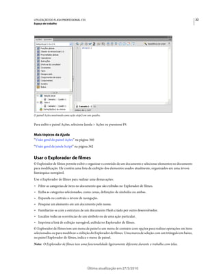 UTILIZAÇÃO DO FLASH PROFESSIONAL CS5                                                                                 22
Espaço de trabalho




O painel Ações mostrando uma ação stop() em um quadro.


Para exibir o painel Ações, selecione Janela > Ações ou pressione F9.


Mais tópicos da Ajuda
“Visão geral do painel Ações” na página 360
“Visão geral da janela Script” na página 362


Usar o Explorador de filmes
O Explorador de filmes permite exibir e organizar o conteúdo de um documento e selecionar elementos no documento
para modificação. Ele contém uma lista de exibição dos elementos usados atualmente, organizados em uma árvore
hierárquica navegável.
Use o Explorador de filmes para realizar uma destas ações:
• Filtre as categorias de itens no documento que são exibidas no Explorador de filmes.
• Exiba as categorias selecionadas, como cenas, definições de símbolos ou ambas.
• Expanda ou contraia a árvore de navegação.
• Pesquise um elemento em um documento pelo nome.
• Familiarize-se com a estrutura de um documento Flash criado por outro desenvolvedor.
• Localize todas as ocorrências de um símbolo ou de uma ação particular.
• Imprima a lista de exibição navegável, exibida no Explorador de filmes.
O Explorador de filmes tem um menu de painel e um menu de contexto com opções para realizar operações em itens
selecionados ou para modificar a exibição do Explorador de filmes. Uma marca de seleção com um triângulo em baixo,
no painel Explorador de filmes, indica o menu de painel.
Nota: O Explorador de filmes tem uma funcionalidade ligeiramente diferente durante o trabalho com telas.




                                           Última atualização em 27/5/2010
 