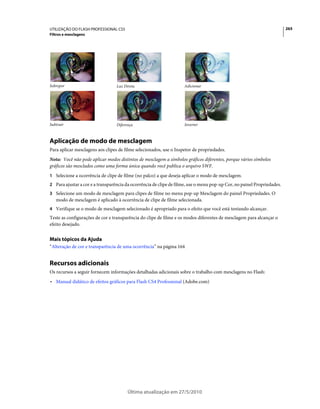 UTILIZAÇÃO DO FLASH PROFESSIONAL CS5                                                                                     265
Filtros e mesclagens




Sobrepor                          Luz Direta                        Adicionar




Subtrair                          Diferença                         Inverter



Aplicação de modo de mesclagem
Para aplicar mesclagens aos clipes de filme selecionados, use o Inspetor de propriedades.
Nota: Você não pode aplicar modos distintos de mesclagem a símbolos gráficos diferentes, porque vários símbolos
gráficos são mesclados como uma forma única quando você publica o arquivo SWF.
1 Selecione a ocorrência de clipe de filme (no palco) a que deseja aplicar o modo de mesclagem.
2 Para ajustar a cor e a transparência da ocorrência de clipe de filme, use o menu pop-up Cor, no painel Propriedades.
3 Selecione um modo de mesclagem para clipes de filme no menu pop-up Mesclagem do painel Propriedades. O
   modo de mesclagem é aplicado à ocorrência de clipe de filme selecionada.
4 Verifique se o modo de mesclagem selecionado é apropriado para o efeito que você está tentando alcançar.
Teste as configurações de cor e transparência do clipe de filme e os modos diferentes de mesclagem para alcançar o
efeito desejado.


Mais tópicos da Ajuda
“Alteração de cor e transparência de uma ocorrência” na página 164


Recursos adicionais
Os recursos a seguir fornecem informações detalhadas adicionais sobre o trabalho com mesclagens no Flash:
• Manual didático de efeitos gráficos para Flash CS4 Professional (Adobe.com)




                                        Última atualização em 27/5/2010
 