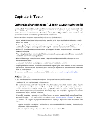 266




Capítulo 9: Texto

Como trabalhar com texto TLF (Text Layout Framework)
A partir do Flash Professional CS5, você pode adicionar texto a um arquivo FLA usando um novo mecanismo de texto
chamado TLF (Text Layout Framework). O TLF oferece suporte a uma variedade mais ampla de recursos de layout de
rich text, bem como ao controle minucioso dos atributos de texto. O texto TLF possibilita um maior controle do texto
do que o mecanismo de texto anterior, agora denominado texto Clássico.
O texto TLF oferece os seguintes aprimoramentos com relação ao texto Clássico:
• Estilos de caractere adicionais, inclusive entrelinha, ligaduras, cor de realce, sublinhado, tachado, caixa, caixa de
  dígito, entre outros.
• Estilos de parágrafo adicionais, inclusive suporte a várias colunas com largura de medianiz, opções de justificação
  da última linha, margens, recuos, espaçamento de parágrafo e valores de preenchimento de contêiner.
• Controle de atributos de texto asiático adicionais, inclusive Tate Chu Yoko, Mojikumi, Kinsoku Shori Type e
  modelo de entrelinha.
• Você pode aplicar atributos como rotação 3D, efeitos de cor e modos de mesclagem a texto TLF, sem a necessidade
  de colocá-lo em um símbolo de clipe de filme.
• O texto pode fluir por vários contêineres de texto. Esses contêineres são denominados contêineres de texto
  encadeados ou vinculados.
• A capacidade de criar texto da direita para a esquerda para scripts em árabe e hebraico.
• Suporte para texto bidirecional, onde o texto da direita para a esquerda pode conter elementos de texto da esquerda
  para a direita. Isso é importante, por exemplo, para a incorporação de palavras em inglês ou numerais arábicos ao
  texto em árabe/hebraico.
Há um tutorial em vídeo sobre o trabalho com texto TLF disponível em www.adobe.com/go/lrvid5301_fl_br.


Antes de começar
Ao criar texto, é importante compreender os seguintes princípios do trabalho com texto em Flash:
• TLF é o tipo de texto padrão no Flash Professional CS5.
• Há dois tipos de contêineres de texto TLF: texto de ponto e texto de área. O tamanho do contêiner de texto de ponto
  depende exclusivamente do texto nele contido. O tamanho de um contêiner de texto de área é independente da
  quantidade de texto nele contido. O texto de ponto é o padrão. Para alterar um contêiner de texto de ponto para
  texto de área, redimensione-o com a ferramenta de seleção ou clique duas vezes sobre o pequeno círculo no canto
  inferior direito da caixa que limita o contêiner.
• O texto TLF requer que o ActionScript 3.0 e o Flash Player 10 ou superior seja especificado nas configurações de
  publicação do arquivo FLA. Para obter mais informações, consulte “Configurações de publicação” na página 418.
• Ao usar texto TLF, o inspetor de propriedades tem três modos de exibição, dependendo do tipo da seleção de texto
  atual:
   • Modo de ferramenta texto, quando a ferramenta texto foi selecionada no painel Ferramentas e nenhum texto foi
     selecionado no documento Flash.
   • Modo de objeto de texto, quando todo um bloco de texto é selecionado no Palco.



                                        Última atualização em 27/5/2010
 