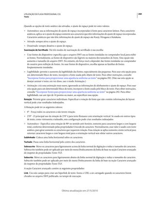 UTILIZAÇÃO DO FLASH PROFESSIONAL CS5                                                                                      268
Texto



Quando as opções de texto asiático são ativadas, o ajuste de espaço pode ter estes valores:
• Automático: usa as informações de ajuste de espaço incorporadas à fonte para caracteres latinos. Para caracteres
  asiáticos, aplica-se o ajuste de espaço somente aos caracteres que têm informações de ajuste de espaço incorporadas.
  Caracteres asiáticos que não têm informações de ajuste de espaço são Kanji, Hiragana e Katakana.
• Ativado: sempre ativa o ajuste de espaço.
• Desativado: sempre desativa o ajuste de espaço.
Suavização de Serrilhado Há três modos de suavização de serrilhado à sua escolha

• Usar fontes do dispositivo: especifica que o arquivo SWF usa as fontes instaladas no computador local para exibir
  as fontes. Normalmente, as fontes de dispositivo são legíveis na maioria dos tamanhos de fonte. Esta opção não
  aumenta o tamanho do arquivo SWF. No entanto, ela força você a depender das fontes instaladas no computador
  do usuário para exibição de fontes. Ao usar fontes de dispositivo, escolha apenas as famílias de fontes
  freqüentemente instaladas.
• Legibilidade: permite o aumento da legibilidade das fontes, especialmente das pequenas. Para usar esta opção para
  um determinado bloco de texto, incorpore a fonte usada pelo objeto de texto. Para obter instruções, consulte
  “Incorporar fontes para proporcionar uma aparência uniforme ao texto” na página 292. (Não use esta opção se
  desejar animar o texto; em vez disso, use o modo Animação.)
• Animação: cria uma animação mais suave, ignorando as informações de alinhamento e ajuste de espaço. Para usar
  esta opção para um determinado bloco de texto, incorpore a fonte usada pelo bloco de texto. Para obter instruções,
  consulte “Incorporar fontes para proporcionar uma aparência uniforme ao texto” na página 292. Para obter
  legibilidade, use um tipo de 10 pontos ou maior, ao especificar essa opção.
Rotação Permite girar caracteres individuais. Especificar a rotação de fonte que não contém informações de layout
vertical pode criar resultados indesejados.
A Rotação pode ter os seguintes valores:
• 0° - Força todos os caracteres a não terem rotação.
• 270° - O principal uso da rotação de 270° é para texto Romano com orientação vertical. Se usada em outros tipos
  de texto, como vietnamita e tailandês, esta configuração pode criar resultados indesejados
• Automático - Especifica uma rotação de 90º no sentido anti-horário, somente para caracteres largos e com largura
  total, conforme determinado pelas propriedades Unicode do caractere. Normalmente, esse valor é usado com texto
  asiático, para girar somente os caracteres que requerem rotação. Essa rotação se aplica somente a texto vertical para
  retornar caracteres largos e com largura total para a orientação vertical sem afetar outros caracteres.
Sublinhado Coloca uma linha horizontal sobre os caracteres.

Tachado Passa uma linha horizontal pelo centro dos caracteres.

Sobrescrito Move os caracteres para ligeiramente acima da linha normal de digitação e reduz o tamanho do caractere.
Sobrescrito também pode ser aplicado por meio do menu Deslocamento da linha de base na seção Caractere avançado
do inspetor de propriedades Texto TLF.
Subscrito Move os caracteres para ligeiramente abaixo da linha normal de digitação e reduz o tamanho do caractere.
Subscrito também pode ser aplicado por meio do menu Deslocamento da linha de base na seção Caractere avançado
do inspetor de propriedades Texto TLF.
A seção Caractere avançado contém as seguintes propriedades:
Link Use este campo para criar um hiperlink de texto. Insira o URL a ser carregado quando os caracteres forem
clicados no arquivo SWF publicado, no tempo de execução.




                                        Última atualização em 27/5/2010
 