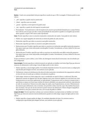 UTILIZAÇÃO DO FLASH PROFESSIONAL CS5                                                                                   269
Texto



Destino Usado com a propriedade Link para especificar a janela em que o URL é carregado. O Destino pode ter estes
valores:
• _self - especifica o quadro atual na janela atual.
• _blank - especifica uma nova janela.
• _parent - especifica o nível superior do quadro atual.
• _top - especifica o quadro de nível superior na janela atual.
• Personalizado - Você pode inserir o valor de sequência de caracteres personalizado desejado para o campo Destino.
  Isso é útil em casos em que você sabe o nome personalizado de uma janela ou quadro no navegador que já estará
  aberto quando o arquivo SWF estiver sendo reproduzido.
Caixa Permite especificar como os caracteres maiúsculos e minúsculos são usados. Caixa pode ter estes valores:

• Padrão: usa a opção tipográfica de maiúscula ou minúscula padrão de cada caractere.
• Maiúsculas: especifica que todos os caracteres usam glifos maiúsculos.
• Minúsculas: especifica que todos os caracteres usam glifos minúsculos.
• Maiúscminúsc para Versalete: especifica que todos os caracteres em maiúsculas usam glifos maiúsculos pequenos.
  Esta opção requer que a fonte selecionada contenha glifos Versalete. Normalmente, as fontes Adobe Pro têm esses
  glifos definidos.
• Minúsculas para Versalete: especifica que todos os caracteres em minúsculas usam glifos maiúsculos pequenos.
  Esta opção requer que a fonte selecionada contenha glifos Versalete. Normalmente, as fontes Adobe Pro têm esses
  glifos definidos.
Scripts em hebraico e perso-arábico, como Árabe, não distinguem maiúsculas de minúsculas e não são afetados por
esta configuração.
Caixa de dígito Permite especificar o estilo de numeral a ser aplicado ao trabalhar com fontes OpenType que oferecem
numerais de alinhamento e estilo antigo. Caixa de dígito pode ter estes valores:
• Padrão: especifica a caixa de dígito padrão. Os resultados dependem da fonte. Os caracteres usam as configurações
  especificadas pelo designer da fonte, sem nenhum recurso aplicado.
• Alinhamento: números de alinhamento têm altura de todas maiúsculas e normalmente têm espaçamento uniforme
  em faces de texto, de modo que se alinhem verticalmente em gráficos.
• Estilo antigo: números no Estilo antigo têm o que é considerado um aspecto clássico e tradicional. Elas estão
  disponíveis somente em algumas faces de tipos, algumas vezes como numerais regulares em uma fonte mas, mais
  freqüentemente em uma fonte suplementar ou especializada. O espaçamento entre os números é proporcional, o
  que elimina os espaços em branco que resultam de números alinhados com espaçamento uniforme, especialmente
  ao redor do numeral um. Números em estilo antigo são usados, mais freqüentemente, em texto. Diferentemente
  dos números para alinhamento, eles se mesclam, sem perturbar a linha visual do corpo. Elas também funcionam
  bem em títulos, visto que não são tão intrusivos quanto números de alinhamento. Muitos designers tipográficos
  dão preferência a elas para a maioria dos usos, com exceção de gráficos e tabelas.
Largura do dígito Permite especificar se deseja usar numerais tabulares ou proporcionais ao trabalhar com fontes
OpenType que oferecem numerais tanto de alinhamento quando em estilo antigo. Largura de dígito pode ter estes
valores:
• Padrão: especifica a largura padrão do dígito. Os resultados dependem da fonte. Os caracteres usam as
  configurações especificadas pelo designer da fonte, sem nenhum recurso aplicado.




                                        Última atualização em 27/5/2010
 
