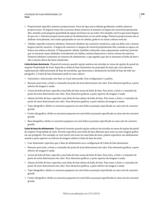 UTILIZAÇÃO DO FLASH PROFESSIONAL CS5                                                                                  270
Texto



• Proporcional: especifica números proporcionais. Faces de tipos para exibição geralmente contêm números
  proporcionais. As larguras totais dos caracteres desses números se baseiam na largura do numeral propriamente
  dito, somada a uma pequena quantidade de espaço em branco ao seu redor. Por exemplo, um 8 ocupa maior largura
  do que um 1. Números proporcionais pode ser de alinhamento ou em estilo antigo. Números proporcionais não se
  alinham verticalmente, não sendo apropriados ao uso em tabelas, gráficos ou outras colunas verticais.
• Tabular: especifica números tabulares. Numerais tabulares são caracteres numéricos, cada um deles com a mesma
  largura total do caractere. A largura do caractere é a largura do numeral propriamente dito, somada ao espaço em
  branco em ambas as laterais. O Espaçamento tabular (também conhecido como espaçamento uniforme) permite
  que os numerais sejam alinhados verticalmente em tabelas, extratos financeiros e outras colunas de números.
  Números tabulares costumam ser números de alinhamento, o que significa que eles se assentam na linha de base e
  têm a mesma altura das letras maiúsculas.
Linha de base dominante Disponível somente quando opções asiáticas são ativadas no menu de opções do painel do
inspetor Propriedade de texto. Especifica a linha de base dominante (ou principal) de texto que você seleciona
explicitamente (diferentemente de Base de entrelinha, que determina o alinhamento da linha de base de todo um
parágrafo). A Linha de base dominante pode ter estes valores:
• Automático: solucionado com base no Local selecionado. Esta configuração é a padrão.
• Romano: para texto, a fonte e o tamanho do ponto do texto determinam este valor. Para elementos gráficos, a parte
  inferior da imagem é usada.
• Acima da linha de base: especifica uma linha de base acima da linha de base. Para texto, a fonte e o tamanho do
  ponto do texto determinam este valor. Para elementos gráficos, a parte superior da imagem é usada.
• Abaixo da linha de base: especifica uma linha de base abaixo da linha de base. Para texto, a fonte e o tamanho do
  ponto do texto determinam este valor. Para elementos gráficos, a parte inferior da imagem é usada.
• Topo ideográfico: alinha os caracteres pequenos em uma linha na posição especificada na caixa eme do caractere
  grande.
• Centro ideográfico: alinha os caracteres pequenos em uma linha na posição especificada na caixa eme do caractere
  grande.
• Base ideográfica: alinha os caracteres pequenos em uma linha na posição especificada na caixa eme do caractere
  grande.
Linha de base do alinhamento Disponível somente quando opções asiáticas são ativadas no menu de opções do painel
do inspetor Propriedade de texto. Permite especificar uma linha de base diferente para texto ou uma imagem gráfica
em um parágrafo. Por exemplo, se você inserir um ícone em uma linha de texto, poderá especificar um alinhamento
usando a parte superior ou inferior da imagem relativa à linha de base do texto.
• Usar dominante: especifica que a Base de alinhamento usa a configuração de Linha de base dominante.
• Romano: para texto, a fonte e o tamanho do ponto do texto determinam este valor. Para elementos gráficos, a parte
  inferior da imagem é usada.
• Acima da linha de base: especifica uma linha de base acima da linha de base. Para texto, a fonte e o tamanho do
  ponto do texto determinam este valor. Para elementos gráficos, a parte superior da imagem é usada.
• Abaixo da linha de base: especifica uma linha de base abaixo da linha de base. Para texto, a fonte e o tamanho do
  ponto do texto determinam este valor. Para elementos gráficos, a parte inferior da imagem é usada.
• Topo ideográfico: alinha os caracteres pequenos em uma linha na posição especificada na caixa eme do caractere
  grande.
• Centro ideográfico: alinha os caracteres pequenos em uma linha na posição especificada na caixa eme do caractere
  grande.




                                       Última atualização em 27/5/2010
 