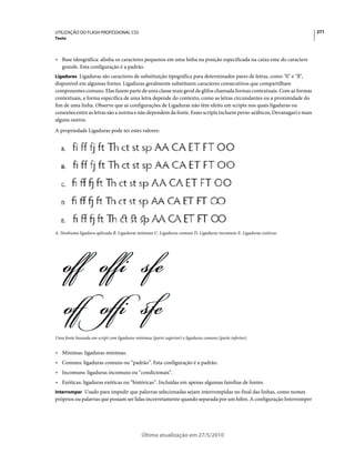 UTILIZAÇÃO DO FLASH PROFESSIONAL CS5                                                                                    271
Texto



• Base ideográfica: alinha os caracteres pequenos em uma linha na posição especificada na caixa eme do caractere
  grande. Esta configuração é a padrão.
Ligaduras Ligaduras são caracteres de substituição tipográfica para determinados pares de letras, como "fi" e "fl",
disponível em algumas fontes. Ligaduras geralmente substituem caracteres consecutivos que compartilham
componentes comuns. Elas fazem parte de uma classe mais geral de glifos chamada formas contextuais. Com as formas
contextuais, a forma específica de uma letra depende do contexto, como as letras circundantes ou a proximidade do
fim de uma linha. Observe que as configurações de Ligaduras não têm efeito em scripts nos quais ligaduras ou
conexões entre as letras são a norma e não dependem da fonte. Esses scripts incluem perso-arábicos, Devanagari e mais
alguns outros.
A propriedade Ligaduras pode ter estes valores:




A. Nenhuma ligadura aplicada B. Ligaduras mínimas C. Ligaduras comuns D. Ligaduras incomuns E. Ligaduras exóticas




Uma fonte baseada em script com ligaduras mínimas (parte superior) e ligaduras comuns (parte inferior).


• Mínimas: ligaduras mínimas.
• Comuns: ligaduras comuns ou “padrão”. Esta configuração é a padrão.
• Incomuns: ligaduras incomuns ou “condicionais”.
• Exóticas: ligaduras exóticas ou “históricas”. Incluídas em apenas algumas famílias de fontes.
Interromper Usado para impedir que palavras selecionadas sejam interrompidas no final das linhas, como nomes
próprios ou palavras que possam ser lidas incorretamente quando separada por um hífen. A configuração Interromper




                                              Última atualização em 27/5/2010
 