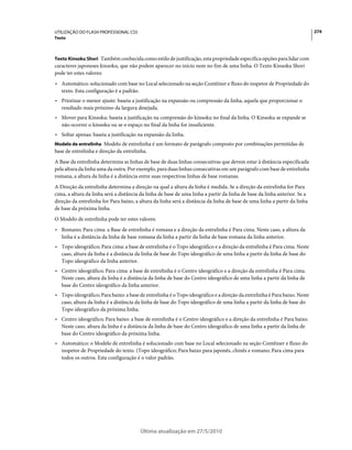 UTILIZAÇÃO DO FLASH PROFESSIONAL CS5                                                                                       274
Texto



Texto Kinsoku Shori Também conhecida como estilo de justificação, esta propriedade especifica opções para lidar com
caracteres japoneses kinsoku, que não podem aparecer no início nem no fim de uma linha. O Texto Kinsoku Shori
pode ter estes valores:
• Automático: solucionado com base no Local selecionado na seção Contêiner e fluxo do inspetor de Propriedade do
  texto. Esta configuração é a padrão.
• Priorizar o menor ajuste: baseia a justificação na expansão ou compressão da linha, aquela que proporcionar o
  resultado mais próximo da largura desejada.
• Mover para Kinsoku: baseia a justificação na compressão do kinsoku no final da linha. O Kinsoku se expande se
  não ocorrer o kinsoku ou se o espaço no final da linha for insuficiente.
• Soltar apenas: baseia a justificação na expansão da linha.
Modelo de entrelinha Modelo de entrelinha é um formato de parágrafo composto por combinações permitidas de
base de entrelinha e direção da entrelinha.
A Base da entrelinha determina as linhas de base de duas linhas consecutivas que devem estar à distância especificada
pela altura da linha uma da outra. Por exemplo, para duas linhas consecutivas em um parágrafo com base de entrelinha
romana, a altura da linha é a distância entre suas respectivas linhas de base romanas.
A Direção da entrelinha determina a direção na qual a altura da linha é medida. Se a direção da entrelinha for Para
cima, a altura da linha será a distância da linha de base de uma linha a partir da linha de base da linha anterior. Se a
direção da entrelinha for Para baixo, a altura da linha será a distância da linha de base de uma linha a partir da linha
de base da próxima linha.
O Modelo de entrelinha pode ter estes valores:
• Romano; Para cima: a Base de entrelinha é romana e a direção da entrelinha é Para cima. Neste caso, a altura da
  linha é a distância da linha de base romana da linha a partir da linha de base romana da linha anterior.
• Topo ideográfico; Para cima: a base de entrelinha é o Topo ideográfico e a direção da entrelinha é Para cima. Neste
  caso, altura da linha é a distância da linha de base do Topo ideográfico de uma linha a partir da linha de base do
  Topo ideográfico da linha anterior.
• Centro ideográfico; Para cima: a base de entrelinha é o Centro ideográfico e a direção da entrelinha é Para cima.
  Neste caso, altura da linha é a distância da linha de base do Centro ideográfico de uma linha a partir da linha de
  base do Centro ideográfico da linha anterior.
• Topo ideográfico; Para baixo: a base de entrelinha é o Topo ideográfico e a direção da entrelinha é Para baixo. Neste
  caso, altura da linha é a distância da linha de base do Topo ideográfico de uma linha a partir da linha de base do
  Topo ideográfico da próxima linha.
• Centro ideográfico; Para baixo: a base de entrelinha é o Centro ideográfico e a direção da entrelinha é Para baixo.
  Neste caso, altura da linha é a distância da linha de base do Centro ideográfico de uma linha a partir da linha de
  base do Centro ideográfico da próxima linha.
• Automático: o Modelo de entrelinha é solucionado com base no Local selecionado na seção Contêiner e fluxo do
  inspetor de Propriedade do texto. (Topo ideográfico; Para baixo para japonês, chinês e romano; Para cima para
  todos os outros. Esta configuração é o valor padrão.




                                        Última atualização em 27/5/2010
 