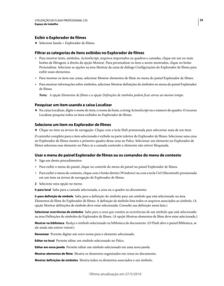 UTILIZAÇÃO DO FLASH PROFESSIONAL CS5                                                                                   23
Espaço de trabalho




Exibir o Explorador de filmes
❖ Selecione Janela > Explorador de filmes.


Filtrar as categorias de itens exibidas no Explorador de filmes
• Para mostrar texto, símbolos, ActionScript, arquivos importados ou quadros e camadas, clique em um ou mais
  botões de filtragem, à direita da opção Mostrar. Para personalizar os itens a serem mostrados, clique no botão
  Personalizar. Selecione as opções na área Mostrar da caixa de diálogo Configurações do Explorador de filmes para
  exibir esses elementos.
• Para mostrar os itens nas cenas, selecione Mostrar elementos de filme no menu do painel Explorador de filmes.
• Para mostrar informações sobre símbolos, selecione Mostrar definições de símbolos no menu do painel Explorador
  de filmes.
   Nota: A opção Elementos de filmes e a opção Definições de símbolos podem ficar ativas ao mesmo tempo.

Pesquisar um item usando a caixa Localizar
❖ Na caixa Localizar, digite o nome do item, o nome da fonte, a string ActionScript ou o número do quadro. O recurso
   Localizar pesquisa todos os itens exibidos no Explorador de filmes.

Selecione um item no Explorador de filmes
❖ Clique no item na árvore de navegação. Clique com a tecla Shift pressionada para selecionar mais de um item.

O caminho completo para o item selecionado é exibido na parte inferior do Explorador de filmes. Selecionar uma cena
no Explorador de filmes mostra o primeiro quadro dessa cena no Palco. Selecionar um elemento no Explorador de
filmes seleciona esse elemento no Palco se a camada contendo o elemento não estiver bloqueada.

Usar o menu do painel Explorador de filmes ou os comandos do menu de contexto
1 Siga um destes procedimentos:
• Para exibir o menu do painel, clique no controle do menu do painel no painel Explorador de filmes.
• Para exibir o menu de contexto, clique com o botão direito (Windows) ou com a tecla Ctrl (Macintosh) pressionada
  em um item na árvore de navegação do Explorador de filmes.
2 Selecione uma opção no menu:
Ir para local Salta para a camada selecionada, a cena ou o quadro no documento.

Ir para definição de símbolo Salta para a definição do símbolo para um símbolo que está selecionado na área
Elementos de filme do Explorador de filmes. A definição de símbolo lista todos os arquivos associados ao símbolo. (A
opção Mostrar definições de símbolo deve estar selecionada. Consulte sua definição nesta lista.)
Selecionar ocorrências de símbolos Salta para a cena que contém as ocorrências de um símbolo que está selecionado
na área Definições de símbolos do Explorador de filmes. (A opção Mostrar elementos de filme deve estar selecionada.)
Mostrar na biblioteca Realça o símbolo selecionado na biblioteca do documento. (O Flash abre o painel Biblioteca, se
ele ainda não estiver visível.)
Renomear Permite digitar um novo nome para o elemento selecionado.

Editar no local Permite editar um símbolo selecionado no Palco.

Editar em nova janela Permite editar um símbolo selecionado em uma nova janela.

Mostrar elementos de filme Mostra os elementos organizados em cenas no documento.

Mostrar definições de símbolos Mostra todos os elementos associados a um símbolo.



                                       Última atualização em 27/5/2010
 