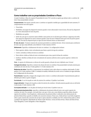 UTILIZAÇÃO DO FLASH PROFESSIONAL CS5                                                                                     275
Texto




Como trabalhar com as propriedades Contêiner e Fluxo
A seção Contêiner e fluxo do inspetor Propriedade do texto TLF controla as opções que afetam todo o contêiner de
texto. Essas propriedades incluem:
Comportamento Esta opção controla como o contêiner se expande à medida que a quantidade de texto aumenta. O
comportamento tem estas opções:
• Única linha
• Multilinha: esta opção fica disponível somente quando o texto selecionado é texto de área. Ela não fica disponível
  se o texto selecionado for texto de ponto.
• Multilinha sem quebra
• Senha: faz com que os caracteres sejam exibidos como pontos em vez de letras para reforçar a segurança da senha.
  Esta opção fica disponível no menu somente quando o tipo de texto é Editável (tanto para texto de ponto quanto
  de área). Ela não fica disponível para os tipos de texto Somente leitura ou Selecionável.
Nº máx. de caract. O número máximo de caracteres permitido no contêiner de texto. Ativar somente para contêineres
de texto cujo tipo esteja definido como Editável. O valor máximo é 65535.
Alinhamento Especifica o alinhamento do texto no contêiner. As configurações incluem:

• Parte superior: alinha o texto verticalmente para baixo a partir do topo do contêiner.
• Centro: centraliza as linhas de texto no contêiner
• Parte inferior: alinha as linhas de texto verticalmente para cima a partir da base do contêiner.
• Justificar: distribui as linhas de texto verticalmente de maneira uniforme entre as partes superior e inferior do
  contêiner.
Nota: As opções de Alinhamento se alteram de acordo quando a direção do texto é definida como Vertical.
Contagem de colunas Especifica o número de colunas de texto no contêiner. Esta propriedade é ativada somente para
contêineres de texto de área. O valor padrão é 1. O valor máximo é 50.
Medianizes de coluna Especifica o espaçamento (ou medianiz) entre cada coluna no contêiner selecionado. O valor
padrão é 20. O valor máximo é 1000. A unidade de medida é definida de acordo com as Unidades da régua definidas
nas Configurações do documento.
Preenchimento Especifica a largura das margens entre o texto e o contêiner selecionado. O preenchimento pode ser
definido para todas as quatro margens.
Cor da borda A cor do traçado ao redor do exterior do contêiner. O padrão é sem borda.

Largura da borda A largura do traçado ao redor do exterior do contêiner. Ativada somente quando uma cor de borda
é selecionada. O valor máximo é 200.
Cor do plano de fundo A cor do plano de fundo por trás do texto. O padrão é sem cor.

Deslocamento da primeira linha especifica o alinhamento da primeira linha de texto com a parte superior do
contêiner de texto. Por exemplo, você pode fazer com que o texto caia a uma distância específica abaixo da parte
superior do contêiner. Com frequência, o deslocamento da primeira linha é conhecido como deslocamento da
primeira linha de base, quando se trabalha com caracteres romanos. Nesse caso, a linha de base é uma linha imaginária
sobre a qual a maioria dos caracteres de um tipo se apoia. Quando se trabalha com TLF, a linha de base pode se referir
a qualquer dos seguintes, dependendo do idioma usado: Romano, Acima da linha de base, Abaixo da linha de base,
Topo ideográfico, Centro ideográfico e Base ideográfica.




                                         Última atualização em 27/5/2010
 