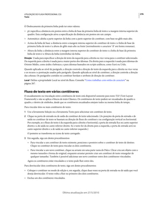 UTILIZAÇÃO DO FLASH PROFESSIONAL CS5                                                                                       276
Texto



O Deslocamento da primeira linha pode ter estes valores:
• pt: especifica a distância em pontos entre a linha de base da primeira linha de texto e a margem interna superior do
  quadro. Esta configuração ativa a especificação da distância em pontos em um campo.
• Automático: alinha a parte superior da linha com a parte superior do contêiner, com base no glifo mais alto.
• Acima da linha de base: a distância entre a margem interna superior do contêiner de texto e a linha de base da
  primeira linha de texto é a altura do glifo mais alto na fonte (normalmente o caractere "d" em fontes romanas).
• Altura da linha: a distância entre a margem interna superior do contêiner de texto e a linha de base da primeira
  linha de texto é a Altura da linha (entrelinha) da linha.
Direção Usada para especificar a direção de texto da esquerda para a direita ou vice-versa para o contêiner selecionado.
Da esquerda para a direita é usada para a maior partes dos idiomas. Da direita para a esquerda é usada para idiomas do
Oriente Médio, como árabe e hebraico, e para idiomas baseados em scripts arábicos, como Farsi ou Urdu.
Quando aplicada ao nível de parágrafo, a direção controla a direção do texto da esquerda para a direita ou vice-versa
e os recuos e a pontuação usados pelo parágrafo. Quando aplicada ao nível de contêiner, a direção controla a direção
das colunas. Os parágrafos contidos no contêiner herdam o atributo de direção do contêiner.
Local Define a propriedade Local no nível do fluxo. Consulte “Como trabalhar com estilos de caractere” na
página 267.


Fluxo de texto em vários contêineres
O encadeamento ou vinculação entre contêineres de texto está disponível somente para texto TLF (Text Layout
Framework) e não se aplica a blocos de texto Clássico. Os contêineres de texto podem ser encadeados de quadro a
quadro, e dentro de símbolos, desde que os contêineres encadeados estejam todos na mesma linha de tempo.
Para vincular dois ou mais contêineres de texto:
1 Use a ferramenta Seleção ou a ferramenta Texto para selecionar um contêiner de texto.
2 Clique na porta de entrada ou de saída do contêiner de texto selecionado. (As posições da porta de entrada e de
   saída no contêiner de texto se baseiam na direção de fluxo do contêiner e na configuração vertical ou horizontal.
   Por exemplo, se o fluxo do texto é da esquerda para a direita e horizontal, a porta de entrada fica no canto superior
   direito e a de saída no canto inferior direito. Se o texto for da direita para a esquerda, a porta de entrada será no
   canto superior direito e a de saída no canto inferior esquerdo.)
   O ponteiro se transforma no ícone de texto carregado.
3 Em seguida, siga um destes procedimentos:
   • Para vincular a um contêiner de texto existente, posicione o ponteiro sobre o contêiner de texto de destino.
     Clique no contêiner de texto para vincular os dois contêineres.
   • Para vincular a um novo contêiner, clique ou arraste em uma parte vazia do Palco. Clicar cria um objeto com o
     mesmo tamanho e forma do original, enquanto arrastar permite criar um contêiner de texto retangular de
     qualquer tamanho. Também é possível adicionar um novo contêiner entre dois contêineres vinculados.
   Agora os contêineres estão vinculados e o texto pode fluir entre eles.
Para desvincular dois contêineres de texto, siga um destes procedimentos:
• Coloque o contêiner no modo de edição e, em seguida, clique duas vezes na porta de entrada ou de saída que você
  deseja desvincular. O texto volta a fluir no primeiro dos dois contêineres.
• Exclua um dos contêineres vinculados.




                                        Última atualização em 27/5/2010
 