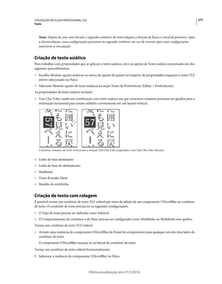 UTILIZAÇÃO DO FLASH PROFESSIONAL CS5                                                                                       277
Texto



   Nota: Depois de criar um vínculo, o segundo contêiner de texto adquire a direção de fluxo e o local do primeiro. Após
   a desvinculação, essas configurações persistem no segundo contêiner em vez de reverter para suas configurações
   anteriores à vinculação.


Criação de texto asiático
Para trabalhar com propriedades que se aplicam a texto asiático, ative as opções de Texto asiático executando um dos
seguintes procedimentos:
• Escolha Mostrar opções asiáticas no menu de opções do painel no Inspetor de propriedades enquanto o texto TLF
  estiver selecionado no Palco.
• Selecione Mostrar opções de texto asiáticas na seção Texto de Preferências (Editar > Preferências).
As propriedades de texto asiático incluem:
• Tate Chu Yoko: usado em combinação com texto asiático em que caracteres romanos precisam ser girados para a
  orientação horizontal para serem exibidos corretamente em um layout vertical.




   Caracteres romanos em texto vertical sem a rotação Tate Chu Yoko (esquerda) e com Tate Chu Yoko (direita).


• Linha de base dominante
• Linha de base do alinhamento
• Mojikumi
• Texto Kinsoku Shori
• Modelo de entrelinha


Criação de texto com rolagem
É possível tornar um contêiner de texto TLF rolável por meio da adição de um componente UIScrollBar ao contêiner
de texto. O contêiner de texto precisa ter as seguintes configurações:
• O Tipo de texto precisa ser definido como Editável.
• O Comportamento do contêiner e do fluxo precisa ser configurado como Multilinha ou Multilinha sem quebra.
Tornar um contêiner de texto TLF rolável:
• Arraste uma instância do componente UIScrollBar do Painel de componentes para qualquer um dos dois lados do
  contêiner de texto.
   O componente UIScrollBar encaixa-se na lateral do contêiner de texto.
Tornar um contêiner de texto rolável horizontalmente:
1 Selecione a instância do componente UIScrollBar no Palco.



                                            Última atualização em 27/5/2010
 