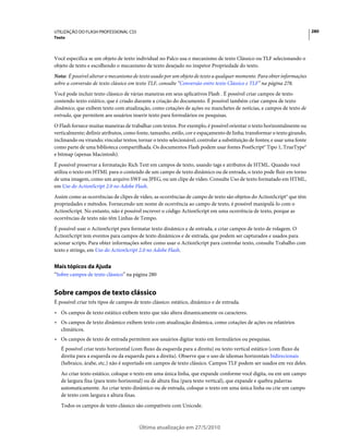 UTILIZAÇÃO DO FLASH PROFESSIONAL CS5                                                                                        280
Texto



Você especifica se um objeto de texto individual no Palco usa o mecanismo de texto Clássico ou TLF selecionando o
objeto de texto e escolhendo o mecanismo de texto desejado no inspetor Propriedade do texto.
Nota: É possível alterar o mecanismo de texto usado por um objeto de texto a qualquer momento. Para obter informações
sobre a conversão de texto clássico em texto TLF, consulte “Conversão entre texto Clássico e TLF” na página 278.
Você pode incluir texto clássico de várias maneiras em seus aplicativos Flash . É possível criar campos de texto
contendo texto estático, que é criado durante a criação do documento. É possível também criar campos de texto
dinâmico, que exibem texto com atualização, como cotações de ações ou manchetes de notícias, e campos de texto de
entrada, que permitem aos usuários inserir texto para formulários ou pesquisas.
O Flash fornece muitas maneiras de trabalhar com textos. Por exemplo, é possível orientar o texto horizontalmente ou
verticalmente; definir atributos, como fonte, tamanho, estilo, cor e espaçamento de linha; transformar o texto girando,
inclinando ou virando; vincular textos; tornar o texto selecionável; controlar a substituição de fontes; e usar uma fonte
como parte de uma biblioteca compartilhada. Os documentos Flash podem usar fontes PostScript® Tipo 1, TrueType®
e bitmap (apenas Macintosh).
É possível preservar a formatação Rich Text em campos de texto, usando tags e atributos de HTML. Quando você
utiliza o texto em HTML para o conteúdo de um campo de texto dinâmico ou de entrada, o texto pode fluir em torno
de uma imagem, como um arquivo SWF ou JPEG, ou um clipe de vídeo. Consulte Uso de texto formatado em HTML,
em Uso do ActionScript 2.0 no Adobe Flash.
Assim como as ocorrências de clipes de vídeo, as ocorrências de campo de texto são objetos do ActionScript® que têm
propriedades e métodos. Fornecendo um nome de ocorrência ao campo de texto, é possível manipulá-lo com o
ActionScript. No entanto, não é possível escrever o código ActionScript em uma ocorrência de texto, porque as
ocorrências de texto não têm Linhas de Tempo.
É possível usar o ActionScript para formatar texto dinâmico e de entrada, e criar campos de texto de rolagem. O
ActionScript tem eventos para campos de texto dinâmicos e de entrada, que podem ser capturados e usados para
acionar scripts. Para obter informações sobre como usar o ActionScript para controlar texto, consulte Trabalho com
texto e strings, em Uso do ActionScript 2.0 no Adobe Flash.


Mais tópicos da Ajuda
“Sobre campos de texto clássico” na página 280


Sobre campos de texto clássico
É possível criar três tipos de campos de texto clássico: estático, dinâmico e de entrada.
• Os campos de texto estático exibem texto que não altera dinamicamente os caracteres.
• Os campos de texto dinâmico exibem texto com atualização dinâmica, como cotações de ações ou relatórios
  climáticos.
• Os campos de texto de entrada permitem aos usuários digitar texto em formulários ou pesquisas.
   É possível criar texto horizontal (com fluxo da esquerda para a direita) ou texto vertical estático (com fluxo da
   direita para a esquerda ou da esquerda para a direita). Observe que o uso de idiomas horizontais bidirecionais
   (hebraico, árabe, etc.) não é suportado em campos de texto clássico. Campos TLF podem ser usados em vez deles.
   Ao criar texto estático, coloque o texto em uma única linha, que expande conforme você digita, ou em um campo
   de largura fixa (para texto horizontal) ou de altura fixa (para texto vertical), que expande e quebra palavras
   automaticamente. Ao criar texto dinâmico ou de entrada, coloque o texto em uma única linha ou crie um campo
   de texto com largura e altura fixas.
   Todos os campos de texto clássico são compatíveis com Unicode.



                                        Última atualização em 27/5/2010
 