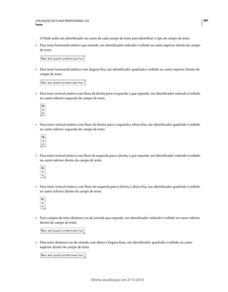 UTILIZAÇÃO DO FLASH PROFESSIONAL CS5                                                                                     281
Texto



   O Flash exibe um identificador no canto de cada campo de texto para identificar o tipo de campo de texto:
• Para texto horizontal estático que estende, um identificador redondo é exibido no canto superior direito do campo
  de texto.




• Para texto horizontal estático com largura fixa, um identificador quadrado é exibido no canto superior direito do
  campo de texto.




• Para texto vertical estático com fluxo da direita para a esquerda, e que expande, um identificador redondo é exibido
  no canto inferior esquerdo do campo de texto.




• Para texto vertical estático com fluxo da direita para a esquerda e altura fixa, um identificador quadrado é exibido
  no canto inferior esquerdo do campo de texto.




• Para texto vertical estático com fluxo da esquerda para a direita, e que expande, um identificador redondo é exibido
  no canto inferior direito do campo de texto.




• Para texto vertical estático com fluxo da esquerda para a direita e altura fixa, um identificador quadrado é exibido
  no canto inferior direito do campo de texto.




• Para campos de texto dinâmico ou de entrada que expande, um identificador redondo é exibido no canto inferior
  direito do campo de texto.




• Para texto dinâmico ou de entrada com altura e largura fixas, um identificador quadrado é exibido no canto
  superior direito do campo de texto.




                                       Última atualização em 27/5/2010
 