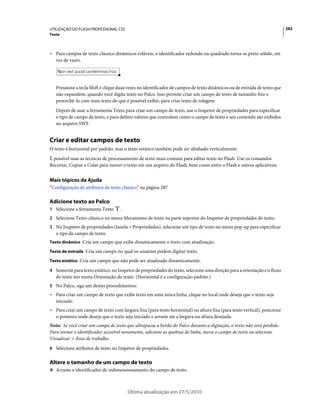 UTILIZAÇÃO DO FLASH PROFESSIONAL CS5                                                                                      282
Texto



• Para campos de texto clássico dinâmicos roláveis, o identificador redondo ou quadrado torna-se preto sólido, em
  vez de vazio.




   Pressione a tecla Shift e clique duas vezes no identificador de campos de texto dinâmicos ou de entrada de texto que
   não expandem, quando você digita texto no Palco. Isso permite criar um campo de texto de tamanho fixo e
   preenchê-lo com mais texto do que é possível exibir, para criar texto de rolagem
   Depois de usar a ferramenta Texto para criar um campo de texto, use o Inspetor de propriedades para especificar
   o tipo de campo de texto, e para definir valores que controlam como o campo de texto e seu conteúdo são exibidos
   no arquivo SWF.


Criar e editar campos de texto
O texto é horizontal por padrão, mas o texto estático também pode ser alinhado verticalmente.
É possível usar as técnicas de processamento de texto mais comuns para editar texto no Flash. Use os comandos
Recortar, Copiar e Colar para mover o texto em um arquivo do Flash, bem como entre o Flash e outros aplicativos.


Mais tópicos da Ajuda
“Configuração de atributos de texto clássico” na página 287

Adicione texto ao Palco
1 Selecione a ferramenta Texto      .
2 Selecione Texto clássico no menu Mecanismo de texto na parte superior do Inspetor de propriedades do texto.
3 No Inspetor de propriedades (Janela > Propriedades), selecione um tipo de texto no menu pop-up para especificar
   o tipo de campo de texto:
Texto dinâmico Cria um campo que exibe dinamicamente o texto com atualização.

Texto de entrada Cria um campo no qual os usuários podem digitar texto.

Texto estático Cria um campo que não pode ser atualizado dinamicamente.

4 Somente para texto estático: no Inspetor de propriedades do texto, selecione uma direção para a orientação e o fluxo
   do texto mo menu Orientação do texto. (Horizontal é a configuração padrão.)
5 No Palco, siga um destes procedimentos:
• Para criar um campo de texto que exibe texto em uma única linha, clique no local onde deseja que o texto seja
  iniciado.
• Para criar um campo de texto com largura fixa (para texto horizontal) ou altura fixa (para texto vertical), posicione
  o ponteiro onde deseja que o texto seja iniciado e arraste até a largura ou altura desejada.
Nota: Se você criar um campo de texto que ultrapassa a borda do Palco durante a digitação, o texto não será perdido.
Para tornar o identificador acessível novamente, adicione as quebras de linha, mova o campo de texto ou selecione
Visualizar > Área de trabalho.
6 Selecione atributos de texto no Inspetor de propriedades.


Altere o tamanho de um campo de texto
❖ Arraste o identificador de redimensionamento do campo de texto.



                                        Última atualização em 27/5/2010
 