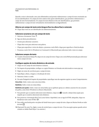 UTILIZAÇÃO DO FLASH PROFESSIONAL CS5                                                                                      283
Texto



Quando o texto é selecionado, uma caixa delimitadora azul permite redimensionar o campo de texto arrastando um
de seus identificadores. Os campos de texto estáticos têm quatro identificadores, que permitem redimensionar o
campo de texto horizontalmente. Os campos de texto dinâmicos têm oito identificadores, que permitem
redimensionar o campo de texto verticalmente, horizontalmente ou diagonalmente.

Alterne um campo de texto entre largura fixa (ou altura fixa) e extensão
❖ Clique duas vezes em um identificador de redimensionamento.


Selecione caracteres em um campo de texto
1 Selecione a ferramenta Texto       .
2 Siga um destes procedimentos:
• Arraste para selecionar caracteres.
• Clique duas vezes para selecionar uma palavra.
• Clique para especificar o início da seleção, e pressione a tecla Shift e clique para especificar o final da seleção.
• Pressione a tecla Ctrl+A (Windows) ou Command+A (Macintosh) para selecionar todo o texto no campo.

Selecione campos de texto
❖ Usando a ferramenta Seleção       , clique em um campo de texto. Clique com a tecla Shift pressionada para selecionar
   vários campos de texto.

Configure opções de texto dinâmico e de entrada
1 Clique em um campo de texto dinâmico existente.
2 No Inspetor de propriedades, verifique se a opção Dinâmico ou Entrada está selecionada no menu pop-up.
3 Digite um nome de ocorrência para o campo de texto.
4 Especifique a altura, a largura e a localização do texto.
5 Selecione a fonte e o estilo.
6 Na seção Parágrafo do Inspetor de propriedades, especifique uma das seguintes opções no menu Comportamento:
Única linha Exibe o texto como uma única linha.

Multilinha Exibe o texto em várias linhas.

Multilinha sem quebra Exibe o texto em várias linhas que se quebram apenas se o último caractere for um caractere
de quebra, como Enter (Windows) ou Return (Macintosh).
7 Para permitir que os usuários selecionem texto dinâmico, clique em           . Cancele a seleção dessa opção para
   impedir que os usuários selecionem texto dinâmico.
8 Para preservar a formatação Rich Text (como fontes e hiperlinks) com as tags de HTML adequadas, clique em
   Renderizar texto como HTML            .
9 Para exibir uma borda preta e um plano de fundo branco para o campo de texto, clique em Mostrar borda ao redor
   do texto    .
10 (Opcional) Na caixa Var, digite o nome da variável para o campo de texto. (Use essa opção apenas quando estiver
   criando no Adobe Flash Player 5 ou anterior.)




                                             Última atualização em 27/5/2010
 