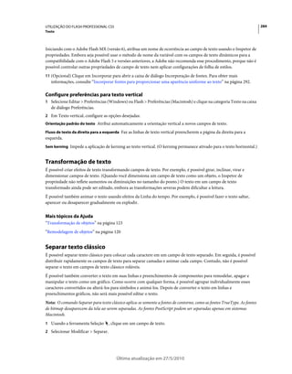 UTILIZAÇÃO DO FLASH PROFESSIONAL CS5                                                                                     284
Texto



Iniciando com o Adobe Flash MX (versão 6), atribua um nome de ocorrência ao campo de texto usando o Inspetor de
propriedades. Embora seja possível usar o método de nome da variável com os campos de texto dinâmicos para a
compatibilidade com o Adobe Flash 5 e versões anteriores, a Adobe não recomenda esse procedimento, porque não é
possível controlar outras propriedades de campo de texto nem aplicar configurações de folha de estilos.
11 (Opcional) Clique em Incorporar para abrir a caixa de diálogo Incorporação de fontes. Para obter mais
   informações, consulte “Incorporar fontes para proporcionar uma aparência uniforme ao texto” na página 292.

Configure preferências para texto vertical
1 Selecione Editar > Preferências (Windows) ou Flash > Preferências (Macintosh) e clique na categoria Texto na caixa
   de diálogo Preferências.
2 Em Texto vertical, configure as opções desejadas:
Orientação padrão do texto Atribui automaticamente a orientação vertical a novos campos de texto.

Fluxo de texto da direita para a esquerda Faz as linhas de texto vertical preencherem a página da direita para a
esquerda.
Sem kerning Impede a aplicação de kerning ao texto vertical. (O kerning permanece ativado para o texto horizontal.)


Transformação de texto
É possível criar efeitos de texto transformando campos de texto. Por exemplo, é possível girar, inclinar, virar e
dimensionar campos de texto. (Quando você dimensiona um campo de texto como um objeto, o Inspetor de
propriedade não reflete aumentos ou diminuições no tamanho do ponto.) O texto em um campo de texto
transformado ainda pode ser editado, embora as transformações severas podem dificultar a leitura.
É possível também animar o texto usando efeitos da Linha do tempo. Por exemplo, é possível fazer o texto saltar,
aparecer ou desaparecer gradualmente ou explodir.


Mais tópicos da Ajuda
“Transformação de objetos” na página 123
“Remodelagem de objetos” na página 120


Separar texto clássico
É possível separar texto clássico para colocar cada caractere em um campo de texto separado. Em seguida, é possível
distribuir rapidamente os campos de texto para separar camadas e animar cada campo. Contudo, não é possível
separar o texto em campos de texto clássico roláveis.
É possível também converter o texto em suas linhas e preenchimentos de componentes para remodelar, apagar e
manipular o texto como um gráfico. Como ocorre com qualquer forma, é possível agrupar individualmente esses
caracteres convertidos ou alterá-los para símbolos e animá-los. Depois de converter o texto em linhas e
preenchimentos gráficos, não será mais possível editar o texto.
Nota: O comando Separar para texto clássico aplica-se somente a fontes de contorno, como as fontes TrueType. As fontes
de bitmap desaparecem da tela ao serem separadas. As fontes PostScript podem ser separadas apenas em sistemas
Macintosh.
1 Usando a ferramenta Seleção       , clique em um campo de texto.
2 Selecionar Modificar > Separar.




                                        Última atualização em 27/5/2010
 
