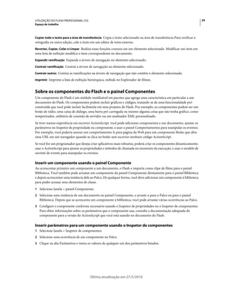 UTILIZAÇÃO DO FLASH PROFESSIONAL CS5                                                                                   24
Espaço de trabalho



Copiar todo o texto para a área de transferência Copia o texto selecionado na área de transferência Para verificar a
ortografia ou outra edição, cole o texto em um editor de texto externo.
Recortar, Copiar, Colar e Limpar Realiza essas funções comuns em um elemento selecionado. Modificar um item em
uma lista de exibição modifica o item correspondente no documento.
Expandir ramificação Expande a árvore de navegação no elemento selecionado.

Contrair ramificação Contrai a árvore de navegação no elemento selecionado.

Contrair outros Contrai as ramificações na árvore de navegação que não contêm o elemento selecionado.

Imprimir Imprime a lista de exibição hierárquica, exibida no Explorador de filmes.


Sobre os componentes do Flash e o painel Componentes
Um componente do Flash é um módulo reutilizável em pacotes que agrega uma característica em particular a um
documento do Flash. Os componentes podem incluir gráficos e códigos, tratando-se de uma funcionalidade pré-
construída que você pode incluir facilmente em seus projetos do Flash. Por exemplo, os componentes podem ser um
botão de rádio, uma caixa de diálogo, uma barra pré-carregada ou mesmo alguma coisa que não tenha gráfico, como
temporizador, utilitário de conexão de servidor ou um analisador XML personalizado.
Se tiver menos experiência em escrever ActionScript, você pode adicionar componentes a um documento, ajustar os
parâmetros no Inspetor de propriedade ou componente, e usar o painel Comportamentos para manipular os eventos.
Por exemplo, você poderia anexar um comportamento Ir para página da Web para um componente Botão que abre
uma URL em um navegador quando se clica no botão sem escrever nenhum código ActionScript.
Se você for um programador que deseja criar aplicativos mais robustos, poderá criar os componentes dinamicamente,
usar o ActionScript para ajustar as propriedades e métodos de chamada no momento da execução, e usar o modelo de
ouvinte de evento para manipular os eventos.

Inserir um componente usando o painel Componente
Ao acrescentar primeiro um componente a um documento, o Flash o importa como clipe de filme para o painel
Biblioteca. Você também pode arrastar um componente do painel Componente diretamente para o painel Biblioteca
e depois acrescentar uma instância dele ao Palco. De qualquer forma, você deve adicionar um componente à biblioteca
para poder acessar seus elementos de classe.
1 Selecione Janela > painel Componente.
2 Selecione uma instância de um documento no painel Componente, e arraste-a para o Palco ou para o painel
   Biblioteca. Depois que se acrescenta um componente à biblioteca, você pode arrastar várias ocorrências ao Palco.
3 Configure o componente conforme necessário usando o Inspetor de propriedades ou o Inspetor de componentes.
   Para obter informações sobre os parâmetros que o componente usa, consulte a documentação adequada do
   componente para a versão do ActionScript que você está usando no documento do Flash.

Inserir parâmetros para um componente usando o Inspetor de componentes
1 Selecione Janela > Inspetor de componentes.
2 Selecione uma ocorrência de um componente no Palco.
3 Clique na aba Parâmetros e insira os valores de qualquer um dos parâmetros listados.




                                       Última atualização em 27/5/2010
 