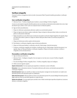 UTILIZAÇÃO DO FLASH PROFESSIONAL CS5                                                                                      286
Texto




Verificar ortografia
É possível verificar a ortografia no texto em todo o documento Flash. É possível também personalizar a verificação
ortográfica.

Use o verificador ortográfico
1 Selecione Texto > Verificar ortografia para visualizar a caixa de diálogo Verificar ortografia.
A caixa no canto superior esquerdo identifica palavras não encontradas nos dicionários selecionados, bem como o tipo
de elemento que contém o texto (como um campo de texto ou rótulo de quadro).
2 Siga um destes procedimentos:
• Clique em Adicionar a pessoal para adicionar a palavra ao seu dicionário pessoal.
• Clique em Ignorar para deixar a palavra inalterada. Clique em Ignorar todas para deixar todas as ocorrências da
  palavra no documento inalteradas.
• Digite uma palavra na caixa Alterar para ou selecione uma palavra na lista de rolagem Sugestões. Em seguida, clique
  em Alterar para alterar a palavra ou clique em Alterar todas para alterar todas as ocorrências da palavra no
  documento.
• Clique em Excluir para excluir a palavra do documento.
3 Para finalizar a verificação ortográfica, siga um destes procedimentos:
• Clique em Fechar para finalizar a verificação, antes de o Flash atingir o final do documento.
• Continue a verificação ortográfica até visualizar a notificação de que o Flash atingiu o final do documento e, em
  seguida, clique em Não para finalizar a verificação ortográfica. (Clique em Sim para continuar a verificar a
  ortografia no início do documento.)

Personalize o verificador ortográfico
1 Siga um destes procedimentos:
• Selecione Texto > Configurar ortografia. (Use essa opção se você não usou o recurso Verificar ortografia
  anteriormente.)
• Na caixa de diálogo Verificar ortografia (Texto > Verificar ortografia), clique em Configurar.
2 Defina uma das seguintes opções:
Opções do documento Use essas opções para especificar os elementos a serem verificados.

Dicionários Lista os dicionários internos. É necessário selecionar, pelo menos, um dicionário para permitir a
verificação ortográfica.
Dicionário pessoal Digite um caminho ou clique no ícone da pasta e navegue até um documento a ser usado como
dicionário pessoal. (Esse dicionário pode ser modificado.)
Editar dicionário pessoal Adiciona palavras e frases ao seu dicionário pessoal. Na caixa de diálogo Dicionário pessoal,
digite cada novo item em uma linha separada no campo de texto.
Opções de verificação Use estas opções para controlar como o Flash controla tipos específicos de palavras e caracteres
durante a verificação ortográfica.




                                        Última atualização em 27/5/2010
 