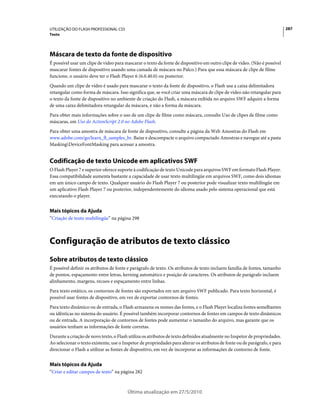 UTILIZAÇÃO DO FLASH PROFESSIONAL CS5                                                                                         287
Texto




Máscara de texto da fonte de dispositivo
É possível usar um clipe de vídeo para mascarar o texto da fonte de dispositivo em outro clipe de vídeo. (Não é possível
mascarar fontes de dispositivo usando uma camada de máscara no Palco.) Para que essa máscara de clipe de filme
funcione, o usuário deve ter o Flash Player 6 (6.0.40.0) ou posterior.
Quando um clipe de vídeo é usado para mascarar o texto da fonte de dispositivo, o Flash usa a caixa delimitadora
retangular como forma de máscara. Isso significa que, se você criar uma máscara de clipe de vídeo não retangular para
o texto da fonte de dispositivo no ambiente de criação do Flash, a máscara exibida no arquivo SWF adquire a forma
de uma caixa delimitadora retangular da máscara, e não a forma da máscara.
Para obter mais informações sobre o uso de um clipe de filme como máscara, consulte Uso de clipes de filme como
máscaras, em Uso do ActionScript 2.0 no Adobe Flash.
Para obter uma amostra de máscara de fonte de dispositivo, consulte a página da Web Amostras do Flash em
www.adobe.com/go/learn_fl_samples_br. Baixe e descompacte o arquivo compactado Amostras e navegue até a pasta
MaskingDeviceFontMasking para acessar a amostra.


Codificação de texto Unicode em aplicativos SWF
O Flash Player 7 e superior oferece suporte à codificação de texto Unicode para arquivos SWF em formato Flash Player.
Essa compatibilidade aumenta bastante a capacidade de usar texto multilíngüe em arquivos SWF, como dois idiomas
em um único campo de texto. Qualquer usuário do Flash Player 7 ou posterior pode visualizar texto multilíngüe em
um aplicativo Flash Player 7 ou posterior, independentemente do idioma usado pelo sistema operacional que está
executando o player.


Mais tópicos da Ajuda
“Criação de texto multilíngüe” na página 298



Configuração de atributos de texto clássico
Sobre atributos de texto clássico
É possível definir os atributos de fonte e parágrafo de texto. Os atributos de texto incluem família de fontes, tamanho
de pontos, espaçamento entre letras, kerning automático e posição de caracteres. Os atributos de parágrafo incluem
alinhamento, margens, recuos e espaçamento entre linhas.
Para texto estático, os contornos de fontes são exportados em um arquivo SWF publicado. Para texto horizontal, é
possível usar fontes de dispositivo, em vez de exportar contornos de fontes.
Para texto dinâmico ou de entrada, o Flash armazena os nomes das fontes, e o Flash Player localiza fontes semelhantes
ou idênticas no sistema do usuário. É possível também incorporar contornos de fontes em campos de texto dinâmicos
ou de entrada. A incorporação de contornos de fontes pode aumentar o tamanho do arquivo, mas garante que os
usuários tenham as informações de fonte corretas.
Durante a criação de novo texto, o Flash utiliza os atributos de texto definidos atualmente no Inspetor de propriedades.
Ao selecionar o texto existente, use o Inspetor de propriedades para alterar os atributos de fonte ou de parágrafo, e para
direcionar o Flash a utilizar as fontes de dispositivo, em vez de incorporar as informações de contorno de fonte.


Mais tópicos da Ajuda
“Criar e editar campos de texto” na página 282



                                         Última atualização em 27/5/2010
 