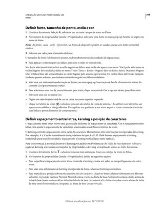 UTILIZAÇÃO DO FLASH PROFESSIONAL CS5                                                                                          288
Texto




Definir fonte, tamanho de ponto, estilo e cor
1 Usando a ferramenta Seleção       , selecione um ou mais campos de texto no Palco.
2 No Inspetor de propriedades (Janela > Propriedades), selecione uma fonte no menu pop-up Família ou digite um
   nome de fonte.
Nota: As fontes _sans, _serif, _typewriter e as fontes de dispositivo podem ser usadas apenas com texto horizontal
estático.
3 Informe um valor para o tamanho da fonte.
O tamanho de fonte é definido em pontos, independentemente das unidades de régua atuais.
4 Para aplicar o estilo negrito ou itálico, selecione o estilo no menu Estilo.
Se a fonte selecionada não incluir o estilo negrito ou itálico, esse estilo não aparece no menu. Você pode selecionar os
estilos Negrito falso ou Itálico falso no menu Texto (Texto > Estilo > Negrito falso ou Itálico falso). Os estilos Negrito
falso e Itálico falso são acrescentados ao estilo Regular pelo sistema operacional. Os estilos falsos talvez não pareçam
tão bons quanto as fontes que incluem um estilo negrito ou itálico verdadeiro.
5 Selecione um método de renderização de fontes, no menu pop-up Suavização de borda (diretamente abaixo do
   controle Cor) para otimizar o texto.
6 Para selecionar uma cor de preenchimento para texto, clique no controle Cor e siga um destes procedimentos:
• Selecione uma cor no menu Cor.
• Digite um valor hexadecimal de cor na caixa, no canto superior esquerdo.
• Clique no Seletor de cores     e selecione uma cor do seletor de cores do sistema. (Ao definir a cor do texto, use
  apenas cores sólidas, e não gradientes. Para aplicar um gradiente a um texto, separe o texto e converta o texto às
  suas linhas e preenchimentos de componentes.)


Definir espaçamento entre letras, kerning e posição de caracteres
O espaçamento entre letras insere uma quantidade uniforme de espaço entre os caracteres. Use o espaçamento entre
letras para ajustar o espaçamento de caracteres selecionados ou de blocos inteiros de texto.
O kerning controla o espaçamento entre pares de caracteres. Muitas fontes têm informações incorporadas de kerning.
Por exemplo, A e V estão normalmente mais próximos do que A e D. O Flash fornece espaçamento e kerning
horizontal (para texto horizontal) e espaçamento e kerning vertical (para texto vertical).
Para texto vertical, é possível desativar o kerning por padrão em Preferências do Flash. Se você fizer isso e deixar a
opção de kerning selecionado no Inspetor de propriedades, o kerning será aplicado apenas ao texto horizontal.
1 Usando a ferramenta Texto        , selecione uma ou mais sentenças, frases ou campos de texto no Palco.
2 No Inspetor de propriedades (Janela > Propriedades), defina as seguintes opções:
• Para especificar o espaçamento entre letras (controle e kerning), insira um valor no campo Espaçamento entre
  letras.
• Para usar uma informação de kerning incorporada da fonte, selecione Kerning automático.
• Para especificar a posição sobrescrito ou subscrito do caractere, clique no botão Alternar sobrescrito ou Alternar
  subscrito. A posição padrão é Normal. Normal coloca o texto na linha de base, Sobrescrito coloca o texto acima da
  linha de base (texto horizontal) ou à direita da linha de base (texto vertical), e Subscrito coloca texto abaixo da linha
  de base (texto horizontal) ou à esquerda da linha de base (texto vertical).




                                          Última atualização em 27/5/2010
 