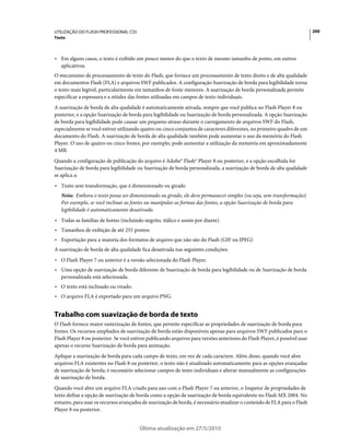 UTILIZAÇÃO DO FLASH PROFESSIONAL CS5                                                                                        290
Texto



• Em alguns casos, o texto é exibido um pouco menor do que o texto de mesmo tamanho de ponto, em outros
  aplicativos.
O mecanismo de processamento de texto do Flash, que fornece um processamento de texto direto e de alta qualidade
em documentos Flash (FLA) e arquivos SWF publicados. A configuração Suavização de borda para legibilidade torna
o texto mais legível, particularmente em tamanhos de fonte menores. A suavização de borda personalizada permite
especificar a espessura e a nitidez das fontes utilizadas em campos de texto individuais.
A suavização de borda de alta qualidade é automaticamente ativada, sempre que você publica no Flash Player 8 ou
posterior, e a opção Suavização de borda para legibilidade ou Suavização de borda personalizada. A opção Suavização
de borda para legibilidade pode causar um pequeno atraso durante o carregamento de arquivos SWF do Flash,
especialmente se você estiver utilizando quatro ou cinco conjuntos de caracteres diferentes, no primeiro quadro de um
documento do Flash. A suavização de borda de alta qualidade também pode aumentar o uso da memória do Flash
Player. O uso de quatro ou cinco fontes, por exemplo, pode aumentar a utilização da memória em aproximadamente
4 MB.
Quando a configuração de publicação do arquivo é Adobe® Flash® Player 8 ou posterior, e a opção escolhida for
Suavização de borda para legibilidade ou Suavização de borda personalizada, a suavização de borda de alta qualidade
se aplica a:
• Texto sem transformação, que é dimensionado ou girado
   Nota: Embora o texto possa ser dimensionado ou girado, ele deve permanecer simples (ou seja, sem transformação).
   Por exemplo, se você inclinar as fontes ou manipular as formas das fontes, a opção Suavização de borda para
   legibilidade é automaticamente desativada.
• Todas as famílias de fontes (incluindo negrito, itálico e assim por diante)
• Tamanhos de exibição de até 255 pontos
• Exportação para a maioria dos formatos de arquivo que não são do Flash (GIF ou JPEG)
A suavização de borda de alta qualidade fica desativada nas seguintes condições:
• O Flash Player 7 ou anterior é a versão selecionada do Flash Player.
• Uma opção de suavização de borda diferente de Suavização de borda para legibilidade ou de Suavização de borda
  personalizada está selecionada.
• O texto está inclinado ou virado.
• O arquivo FLA é exportado para um arquivo PNG.


Trabalho com suavização de borda de texto
O Flash fornece maior rasterização de fontes, que permite especificar as propriedades de suavização de borda para
fontes. Os recursos ampliados de suavização de borda estão disponíveis apenas para arquivos SWF publicados para o
Flash Player 8 ou posterior. Se você estiver publicando arquivos para versões anteriores do Flash Player, é possível usar
apenas o recurso Suavização de borda para animação.
Aplique a suavização de borda para cada campo de texto, em vez de cada caractere. Além disso, quando você abre
arquivos FLA existentes no Flash 8 ou posterior, o texto não é atualizado automaticamente para as opções avançadas
de suavização de borda; é necessário selecionar campos de texto individuais e alterar manualmente as configurações
de suavização de borda.
Quando você abre um arquivo FLA criado para uso com o Flash Player 7 ou anterior, o Inspetor de propriedades de
texto define a opção de suavização de borda como a opção de suavização de borda equivalente no Flash MX 2004. No
entanto, para usar os recursos avançados de suavização de borda, é necessário atualizar o conteúdo de FLA para o Flash
Player 8 ou posterior.


                                        Última atualização em 27/5/2010
 