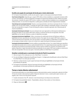 UTILIZAÇÃO DO FLASH PROFESSIONAL CS5                                                                                        291
Texto




Escolha uma opção de suavização de borda para o texto selecionado
❖ No Inspetor de propriedades, escolha uma das opções a seguir no menu pop-up Suavização de borda:
Usar fontes do dispositivo Especifica que o arquivo SWF utiliza as fontes instaladas no computador local para exibir
as fontes. Normalmente, as fontes de dispositivo são legíveis na maioria dos tamanhos de fonte. Embora essa opção
não aumente o tamanho do arquivo SWF, ela leva o usuário a confiar nas fontes instaladas em seu computador para
exibição de fontes. Ao usar fontes de dispositivo, escolha apenas as famílias de fontes freqüentemente instaladas.
Texto bitmap (sem suavização de borda) Desativa a suavização de borda e não fornece suavização de texto. O texto é
exibido com o uso de arestas nítidas, e o tamanho de arquivo SWF resultante é aumentado, porque os contornos de
fonte são incorporados no arquivo. O texto de bitmap fica nítido no tamanho exportado, mas é dimensionado de
maneira insatisfatória.
Suavização de borda para animação Cria uma animação mais suave ignorando as informações de alinhamento e
kerning. Essa opção cria um arquivo SWF maior, porque os contornos de fonte são incorporados. Para obter
legibilidade, use um tipo de 10 pontos ou maior, ao especificar essa opção.
Suavização de borda para legibilidade Utiliza o mecanismo de renderização de texto do Flash para melhorar a
legibilidade de fontes, especialmente em tamanhos menores. Essa opção cria um arquivo SWF maior, porque os
contornos de fonte são incorporados. Para usar essa opção, é necessário publicar no Flash Player 8 ou posterior. (Não
use essa opção se desejar animar o texto; em vez disso, use a opção Suavização de borda para animação.)
Suavização de borda personalizada Permite modificar as propriedades da fonte. Use a opção Nitidez para especificar
a suavidade da transição entre as arestas e o plano de fundo do texto. Use a opção Espessura para especificar a espessura
da aparência da transição da suavização de borda. (Valores maiores resultam em caracteres com aparência mais
espessa.) Especificar a opção Suavização de borda personalizada cria um arquivo SWF maior, porque os contornos de
fonte são incorporados. Para usar essa opção, é necessário publicar no Flash Player 8 ou posterior.

Atualizar conteúdo para a suavização de borda do Flash 8 ou posterior
1 Abra um arquivo FLA criado para uso com o Flash Player 7 ou anterior.
2 Na caixa de diálogo Configurações de publicação (Arquivo > Configurações de publicação), selecione Flash Player
   8 ou Flash Player 9, no menu pop-up Versão.
3 Selecione o campo de texto ao qual a opção Suavização de borda para legibilidade ou Suavização de borda
   personalizada será aplicada.
4 No Inspetor de propriedades, selecione Suavização de borda para legibilidade ou Suavização de borda
   personalizada, no menu pop-up Método de renderização de fontes.


Tornar o texto clássico selecionável
O texto horizontal estático ou o texto dinâmico pode ser selecionável pelos usuários visualizando o aplicativo do Flash.
(O texto de entrada é selecionável por padrão.) Depois de selecionar o texto, o usuário pode copiar, recortar e, em
seguida, colar o texto em um documento separado.
1 Usando a ferramenta Texto        , selecione o texto horizontal que você deseja tornar selecionável.
2 No Inspetor de propriedades (Janela > Propriedades), selecione Texto estático ou Texto dinâmico.
3 Clique em Selecionável       .




                                        Última atualização em 27/5/2010
 