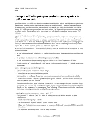 UTILIZAÇÃO DO FLASH PROFESSIONAL CS5                                                                                  292
Texto




Incorporar fontes para proporcionar uma aparência
uniforme ao texto
Quando os arquivos SWF publicados são reproduzidos em computadores na Internet, não há garantia de que as fontes
usadas estejam disponíveis nessas máquinas. Para garantir que o texto mantenha a aparência desejada, você pode
incorporar fontes inteiras ou especificas subconjuntos de caracteres de uma fonte. Incorporando os caracteres no
arquivo SWF publicado, você disponibiliza a fonte para o arquivo SWF, independentemente do computador que
reproduz o arquivo. Quando a fonte estiver incorporada, você poderá usá-la em qualquer lugar no arquivo SWF
publicado.
A partir do Flash Professional CS5, o Flash incorpora automaticamente todos os caracteres usados por quaisquer
objetos de texto que contenham texto. Criar um símbolo de fonte incorporada você mesmo permite que seus objetos
de texto usem caracteres adicionais, como na aceitação de uma entrada pelo usuário no tempo de execução ou na
edição de texto com o ActionScript. Fontes incorporadas não são necessárias para objetos de texto com a propriedade
Suavização de borda definida como Usar fontes do dispositivo. Você especifica as fontes que deseja incorporar ao
arquivo FLA e o Flash as incorpora quando você publica um arquivo SWF.
Há três situações comuns em que é preciso garantir a aparência correta do texto por meio da incorporação de fontes
em um arquivo SWF:
• Ao criar objetos de texto em um arquivo FLA que faça parte de um design que exija uma aparência uniforme do
  texto.
• Ao gerar texto dinamicamente com o ActionScript em um arquivo FLA.
   Ao criar texto dinâmico com o ActionScript, é preciso especificar no ActionScript a fonte a ser usada.
• Quando o arquivo SWF contém objetos de texto e pode ser carregado por outro arquivo SWF que não requer fontes
  incorporadas.
A caixa de diálogo Incorporação de fonte permite:
• Gerenciar todas as fontes incorporadas em um só lugar.
• Criar símbolos de fonte para cada fonte incorporada.
• Selecionar faixas personalizadas de caracteres incorporados para uma fonte, bem como faixas pré-definidas.
• Trabalhar tanto com texto TLF (Text Layout Framework) quanto com texto Clássico no mesmo arquivo e usar
  fontes incorporadas com cada um deles.
• Continuar o trabalho com o Flash Professional CS4 e arquivos FLA de versões anteriores que contenham fontes
  incorporadas com o método mais antigo, que associava os caracteres incorporados a um objeto de texto específico.
  Quando você abre um arquivo FLA mais antigo, o Flash Professional CS5 e posterior permite editar essas fontes
  incorporadas mais antigas com a caixa de diálogo Incorporação de fonte.

Para incorporar caracteres de uma fonte em um arquivo SWF:
1 Com o arquivo FLA aberto no Flash, abra a caixa de diálogo Incorporação de fonte seguindo um destes
  procedimentos:
   • Escolha Texto > Incorporação de fonte.
   • No menu de opções do painel Biblioteca, escolha Adicionar fonte.
   • Clique com o botão direito do mouse no espaço em branco na exibição em árvore do painel Biblioteca e escolha
     Nova fonte.
   • No Inspetor de propriedades Texto, clique no botão Incorporar.



                                       Última atualização em 27/5/2010
 