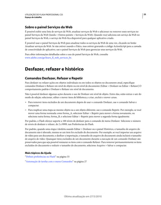 UTILIZAÇÃO DO FLASH PROFESSIONAL CS5                                                                                     25
Espaço de trabalho




Sobre o painel Serviços da Web
É possível exibir uma lista de serviços da Web, atualizar serviços da Web e adicionar ou remover esses serviços no
painel Serviços da Web (Janela > Outros painéis > Serviços da Web). Quando você adiciona um serviço da Web no
painel Serviços da Web, o serviço da Web fica disponível para qualquer aplicativo criado.
É possível usar o painel Serviços da Web para atualizar todos os serviços da Web de uma vez, clicando no botão
Atualizar serviços da Web. Se não estiver usando o Palco, mas estiver gravando o código ActionScript para a camada
de conectividade do aplicativo, use o painel Serviços da Web para gerenciar seus serviços da Web.
Para obter informações detalhadas sobre o uso do painel Serviços da Web, consulte
www.adobe.com/go/learn_fl_web_services_br.



Desfazer, refazer e histórico
Comandos Desfazer, Refazer e Repetir
Para desfazer ou refazer ações em objetos individuais ou em todos os objetos no documento atual, especifique
comandos Desfazer e Refazer em nível de objeto ou em nível de documento (Editar > Desfazer ou Editar > Refazer) O
comportamento padrão é Desfazer e Refazer em nível de documento.
Não é possível desfazer algumas ações durante o uso de Desfazer em nível de objeto. Entre elas, estão entrar e sair do
modo de edição; selecionar, editar e mover itens de biblioteca; e criar, excluir e mover cenas.
• Para remover itens excluídos de um documento depois de usar o comando Desfazer, use o comando Salvar e
  compactar.
• Para reaplicar uma etapa ao mesmo objeto ou a um objeto diferente, use o comando Repetir. Por exemplo, se você
  mover uma forma nomeada como forma_A, selecione Editar > Repetir para mover a forma novamente, ou
  selecione outra forma, forma_B, e selecione Editar > Repetir para mover a segunda forma igualmente.
Por padrão, o Flash oferece suporte a 100 níveis de desfazer para o comando de menu Desfazer. Selecione o número
de níveis de desfazer e refazer, de 2 a 9999, nas Preferências do Flash.
Por padrão, quando uma etapa é desfeita usando Editar > Desfazer ou o painel Histórico, o tamanho do arquivo do
documento não é alterado, mesmo se um item for excluído do documento. Por exemplo, se você importar um arquivo
de vídeo para um documento, e desfizer a importação, o tamanho do arquivo do documento ainda incluirá o tamanho
do arquivo de vídeo. Quaisquer itens excluídos de um documento durante a execução de um comando Desfazer são
preservados para que seja possível restaurar os itens com o comando Refazer. Para remover permanentemente os itens
excluídos do documento e reduzir o tamanho do documento, selecione Arquivo > Salvar e compactar.


Mais tópicos da Ajuda
“Definir preferências no Flash” na página 33
“Automação de tarefas com o menu Comandos” na página 27




                                       Última atualização em 27/5/2010
 