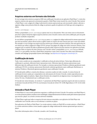 UTILIZAÇÃO DO FLASH PROFESSIONAL CS5                                                                                      297
Texto




Arquivos externos em formato não Unicode
Se você carregar texto externo ou arquivos XML sem codificação Unicode em um aplicativo Flash Player 7, o texto dos
arquivos externos não aparecerá corretamente quando o Flash Player tentar mostrá-los como Unicode. Para instruir
o Flash Player a usar a página de código tradicional do sistema operacional que está executando o player, adicione o
seguinte código como primeira linha do código no primeiro quadro do aplicativo do Flash que está carregando os
dados:
system.useCodepage = true;

Defina a propriedade system.useCodepage apenas uma vez no documento. Não a use várias vezes no documento
para fazer o player interpretar alguns arquivos externos como Unicode e outros como outra codificação, pois isso pode
produzir resultados inesperados.
Se você definir a propriedade system.useCodepage paratrue, a página de código tradicional do sistema operacional
que está executando o player deverá incluir os glifos usados no arquivo de texto externo para que o texto seja exibido.
Por exemplo: se você carregar um arquivo de texto externo que contenha caracteres chineses, estes não aparecerão em
um sistema que utiliza a página de código CP1252, porque essa página de código não inclui caracteres chineses. Para
assegurar que os usuários de todas as plataformas possam exibir arquivos de texto externos nos aplicativos do Flash,
codifique todos os arquivos de texto externos com Unicode e deixe a propriedade system.useCodepage definida
como false por padrão. Isso fará o Flash Player interpretar o texto como Unicode. Para obter mais informações,
consulte useCodepage (propriedade System.useCodepage ) na Referência de linguagem ActionScript 2.0 .


Codificação de texto
Todo o texto contido em um computador é codificado na forma de séries de bytes. Vários tipos diferentes de
codificação (e, portanto, diferentes bytes) representam texto. Diferentes tipos de sistemas operacionais usam
diferentes tipos de codificação de texto. Por exemplo: os sistemas operacionais Windows ocidentais geralmente usam
codificação CP1252; os sistemas operacionais Macintosh ocidentais geralmente usam codificação MacRoman; os
sistemas Windows e Macintosh japoneses geralmente usam codificação Unicode.
O Unicode pode codificar a maioria dos idiomas e caracteres usados em todo o mundo. As outras formas de
codificação de texto usadas por computadores são subconjuntos do formato Unicode, criados especialmente para
determinadas regiões do planeta. Alguns desses formatos são compatíveis em algumas áreas e incompatíveis em
outras. Por isso, é fundamental usar a codificação correta.
O Unicode tem vários formatos. As versões 6, 7 e posteriores do Flash Player suportam arquivos de texto ou externos
no formato Unicode de 8 bits (UTF-8) e nos formatos Unicode de 16 bits UTF-16 BE (Big Endian) e UTF-16 LE (Little
Endian).


Unicode e Flash Player
O Flash Player 6 e suas versões posteriores suportam a codificação de texto Unicode. Os usuários com Flash Player 6
ou versão posterior podem visualizar texto multilíngüe, independentemente do idioma usado pelo sistema operacional
que executa o player, se as fontes corretas estiverem instaladas.
O Flash Player supõe que todos os arquivos de texto externos associados a um aplicativo do Flash Player são
codificados com Unicode, salvo se você informar o contrário ao player.
Para aplicativos do Flash no Flash Player 5 ou versão anterior criados no Flash MX ou versão anterior, o Flash Player
6 e versões anteriores exibem o texto usando a página de código tradicional do sistema operacional que executa o
player.
Para obter informações sobre o Unicode, consulte o site Unicode.org.




                                        Última atualização em 27/5/2010
 