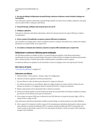 UTILIZAÇÃO DO FLASH PROFESSIONAL CS5                                                                                   299
Texto



2. Na caixa de diálogo Configurações do painel Strings, selecione os idiomas a serem incluídos e designe um
como padrão.
Uma coluna para o idioma é adicionada ao painel Strings. Quando você salva, testa ou publica o aplicativo, uma pasta
com um arquivo XML é criada para cada idioma.

3. No painel Strings, codifique cada string de texto com um ID.

4. Publique o aplicativo.
Uma pasta é criada para cada idioma selecionado, e dentro de cada pasta haverá um arquivo XML para o idioma
correspondente.

5. Envie o arquivo FLA publicado e as pastas e arquivos XML para os tradutores.
Crie conteúdo na sua língua nativa e deixe os tradutores fazerem a tradução. Eles podem usar o software de tradução
diretamente nos arquivos XML ou no arquivo FLA.

6. Ao receber as traduções dos tradutores, importe os arquivos XML traduzidos para o arquivo FLA.


Selecionar e remover idiomas para tradução
Até 100 idiomas podem ser exibidos no Palco e no painel Strings para tradução. Cada idioma selecionado é
transformado em uma coluna no painel Strings. Para mostrar o texto do Palco em qualquer dos idiomas selecionados,
altere o idioma do Palco. O idioma selecionado é exibido quando você publica ou testa o arquivo.
Ao selecionar idiomas, use qualquer um dos fornecidos no menu ou qualquer outro com suporte para Unicode.


Mais tópicos da Ajuda
“Visão geral da publicação” na página 413

Selecionar um idioma
1 Selecione Janela > Outros painéis > Strings e clique em Configurações.
2 Adicione um idioma seguindo um destes procedimentos:
• Na caixa Idiomas, realce um idioma para selecioná-lo e clique em Adicionar.
• Se o idioma não aparecer na caixa Idiomas, digite um código de idioma no campo em branco abaixo da caixa
  Idiomas, no formato xx. (O código do idioma é retirado do ISO 639-1.) Clique em Adicionar.
3 Repita a etapa anterior até ter adicionado todos os idiomas necessários.
4 Selecione um idioma padrão no menu de idioma de tempo de execução Padrão. Este idioma é exibido em sistemas
   que não têm um dos idiomas ativos que você selecionou.
5 Para carregar um arquivo XML para os idiomas de uma URL diferente no tempo de execução, digite a URL no
   campo de texto e clique em OK.
Uma coluna para cada idioma selecionado é exibida no painel Strings. As colunas aparecem em ordem alfabética.
6 Salve o arquivo FLA. Quando você salva o arquivo FLA, uma pasta para cada idioma selecionado é criada na mesma
   pasta indicada no caminho de publicação SWF. Se nenhum caminho de publicação SWF foi selecionado, ele é
   criado na pasta na qual reside o arquivo FLA. Em cada arquivo de idioma, é criado um arquivo XML usado para
   carregar o texto traduzido.




                                       Última atualização em 27/5/2010
 