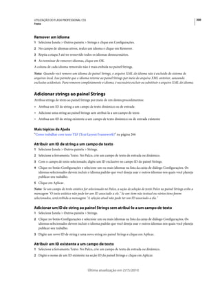 UTILIZAÇÃO DO FLASH PROFESSIONAL CS5                                                                                        300
Texto




Remover um idioma
1 Selecione Janela > Outros painéis > Strings e clique em Configurações.
2 No campo de idiomas ativos, realce um idioma e clique em Remover.
3 Repita a etapa 3 até ter removido todos os idiomas desnecessários.
4 Ao terminar de remover idiomas, clique em OK.
A coluna de cada idioma removido não é mais exibida no painel Strings.
Nota: Quando você remove um idioma do painel Strings, o arquivo XML do idioma não é excluído do sistema de
arquivos local. Isso permite que o idioma retorne ao painel Strings por meio do arquivo XML anterior, saneando
exclusões acidentais. Para remover completamente o idioma, é necessário excluir ou substituir o arquivo XML do idioma.


Adicionar strings ao painel Strings
Atribua strings de texto ao painel Strings por meio de um destes procedimentos:
• Atribua um ID de string a um campo de texto dinâmico ou de entrada
• Adicione uma string ao painel Strings sem atribui-la a um campo de texto
• Atribua um ID de string existente a um campo de texto dinâmico ou de entrada existente

Mais tópicos da Ajuda
“Como trabalhar com texto TLF (Text Layout Framework)” na página 266

Atribuir um ID de string a um campo de texto
1 Selecione Janela > Outros painéis > Strings.
2 Selecione a ferramenta Texto. No Palco, crie um campo de texto de entrada ou dinâmico.
3 Com o campo de texto selecionado, digite um ID exclusivo no campo ID do painel Strings.
4 Clique no botão Configurações e selecione um ou mais idiomas na lista da caixa de diálogo Configurações. Os
   idiomas selecionados devem incluir o idioma padrão que você deseja usar e outros idiomas nos quais você planeja
   publicar seu trabalho.
5 Clique em Aplicar.
Nota: Se um campo de texto estático for selecionado no Palco, a seção de seleção de texto Palco no painel Strings exibe a
mensagem "O texto estático não pode ter um ID associado a ele." Se um item não textual ou vários itens forem
selecionados, será exibida a mensagem "A seleção atual não pode ter um ID associado a ela."

Adicionar um ID de string ao painel Strings sem atribui-lo a um campo de texto
1 Selecione Janela > Outros painéis > Strings.
2 Clique no botão Configurações e selecione um ou mais idiomas na lista da caixa de diálogo Configurações. Os
   idiomas selecionados devem incluir o idioma padrão que você deseja usar e outros idiomas nos quais você planeja
   publicar seu trabalho.
3 Digite um novo ID de string e uma nova string no painel Strings e clique em Aplicar.


Atribuir um ID existente a um campo de texto
1 Selecione a ferramenta Texto. No Palco, crie um campo de texto de entrada ou dinâmico.
2 Digite o nome de um ID existente na seção ID do painel Strings e clique em Aplicar.



                                        Última atualização em 27/5/2010
 