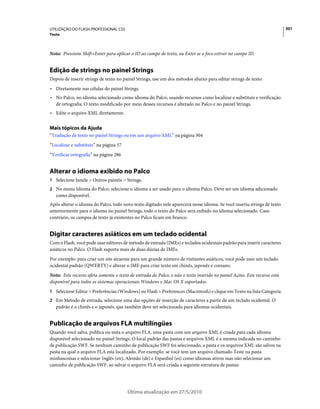 UTILIZAÇÃO DO FLASH PROFESSIONAL CS5                                                                                      301
Texto



Nota: Pressione Shift+Enter para aplicar o ID ao campo de texto, ou Enter se o foco estiver no campo ID.


Edição de strings no painel Strings
Depois de inserir strings de texto no painel Strings, use um dos métodos abaixo para editar strings de texto:
• Diretamente nas células do painel Strings.
• No Palco, no idioma selecionado como idioma do Palco, usando recursos como localizar e substituir e verificação
  de ortografia. O texto modificado por meio desses recursos é alterado no Palco e no painel Strings.
• Edite o arquivo XML diretamente.

Mais tópicos da Ajuda
“Tradução de texto no painel Strings ou em um arquivo XML” na página 304
“Localizar e substituir” na página 57
“Verificar ortografia” na página 286


Alterar o idioma exibido no Palco
1 Selecione Janela > Outros painéis > Strings.
2 No menu Idioma do Palco, selecione o idioma a ser usado para o idioma Palco. Deve ser um idioma adicionado
   como disponível.
Após alterar o idioma do Palco, todo novo texto digitado nele aparecerá nesse idioma. Se você inseriu strings de texto
anteriormente para o idioma no painel Strings, todo o texto do Palco será exibido no idioma selecionado. Caso
contrário, os campos de texto já existentes no Palco ficam em branco.


Digitar caracteres asiáticos em um teclado ocidental
Com o Flash, você pode usar editores de método de entrada (IMEs) e teclados ocidentais padrão para inserir caracteres
asiáticos no Palco. O Flash suporta mais de duas dúzias de IMEs.
Por exemplo: para criar um site atraente para um grande número de visitantes asiáticos, você pode usar um teclado
ocidental padrão (QWERTY) e alterar o IME para criar texto em chinês, japonês e coreano.
Nota: Este recurso afeta somente o texto de entrada do Palco, e não o texto inserido no painel Ações. Este recurso está
disponível para todos os sistemas operacionais Windows e Mac OS X suportados.
1 Selecione Editar > Preferências (Windows) ou Flash > Preferences (Macintosh) e clique em Texto na lista Categoria.
2 Em Método de entrada, selecione uma das opções de inserção de caracteres a partir de um teclado ocidental. O
   padrão é o chinês e o japonês, que também deve ser selecionado para idiomas ocidentais.


Publicação de arquivos FLA multilíngües
Quando você salva, publica ou testa o arquivo FLA, uma pasta com um arquivo XML é criada para cada idioma
disponível selecionado no painel Strings. O local padrão das pastas e arquivos XML é a mesma indicada no caminho
de publicação SWF. Se nenhum caminho de publicação SWF foi selecionado, a pasta e os arquivos XML são salvos na
pasta na qual o arquivo FLA está localizado. Por exemplo: se você tem um arquivo chamado Teste na pasta
minhascoisas e selecionar Inglês (en), Alemão (de) e Espanhol (es) como idiomas ativos mas não selecionar um
caminho de publicação SWF, ao salvar o arquivo FLA será criada a seguinte estrutura de pastas:




                                        Última atualização em 27/5/2010
 