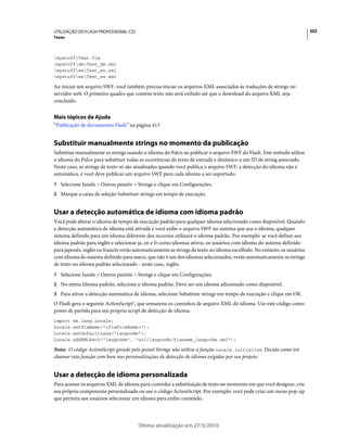 UTILIZAÇÃO DO FLASH PROFESSIONAL CS5                                                                                     302
Texto



mystuffTest.fla
mystuffdeTest_de.xml
mystuffenTest_en.xml
mystuffesTest_es.xml

Ao iniciar um arquivo SWF, você também precisa iniciar os arquivos XML associados às traduções de strings no
servidor web. O primeiro quadro que contém texto não será exibido até que o download do arquivo XML seja
concluído.


Mais tópicos da Ajuda
“Publicação de documentos Flash” na página 413


Substituir manualmente strings no momento da publicação
Substitua manualmente as strings usando o idioma do Palco ao publicar o arquivo SWF do Flash. Este método utiliza
o idioma do Palco para substituir todas as ocorrências de texto de entrada e dinâmico a um ID de string associado.
Neste caso, as strings de texto só são atualizadas quando você publica o arquivo SWF; a detecção do idioma não é
automática, e você deve publicar um arquivo SWF para cada idioma a ser suportado.
1 Selecione Janela > Outros painéis > Strings e clique em Configurações.
2 Marque a caixa de seleção Substituir strings em tempo de execução.


Usar a detecção automática de idioma com idioma padrão
Você pode alterar o idioma de tempo de execução padrão para qualquer idioma selecionado como disponível. Quando
a detecção automática de idioma está ativada e você exibe o arquivo SWF no sistema que usa o idioma, qualquer
sistema definido para um idioma diferente dos recursos utilizará o idioma padrão. Por exemplo: se você definir seu
idioma padrão para inglês e selecionar ja, en e fr como idiomas ativos, os usuários com idioma do sistema definido
para japonês, inglês ou francês verão automaticamente as strings de texto no idioma escolhido. No entanto, os usuários
com idioma do sistema definido para sueco, que não é um dos idiomas selecionados, verão automaticamente as strings
de texto no idioma padrão selecionado - neste caso, inglês.
1 Selecione Janela > Outros painéis > Strings e clique em Configurações.
2 No menu Idioma padrão, selecione o idioma padrão. Deve ser um idioma adicionado como disponível.
3 Para ativar a detecção automática de idioma, selecione Substituir strings em tempo de execução e clique em OK.
O Flash gera o seguinte ActionScript®, que armazena os caminhos de arquivo XML do idioma. Use este código como
ponto de partida para seu próprio script de detecção de idioma.
import mx.lang.Locale;
Locale.setFlaName("<flaFileName>");
Locale.setDefaultLang("langcode");
Locale.addXMLPath("langcode", "url/langcode/flaname_langcode.xml");

Nota: O código ActionScript gerado pelo painel Strings não utiliza a função Locale.initialize. Decida como irá
chamar esta função com base nas personalizações de detecção de idioma exigidas por seu projeto.


Usar a detecção de idioma personalizada
Para acessar os arquivos XML de idioma para controlar a substituição de texto no momento em que você designar, crie
seu próprio componente personalizado ou use o código ActionScript. Por exemplo: você pode criar um menu pop-up
que permita aos usuários selecionar um idioma para exibir conteúdo.




                                       Última atualização em 27/5/2010
 