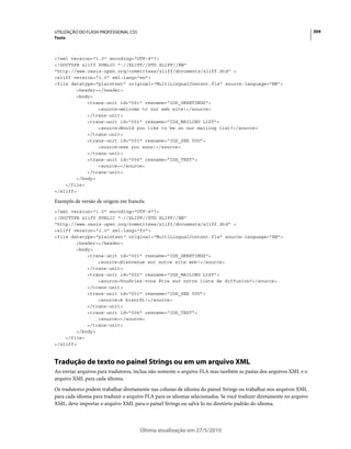 UTILIZAÇÃO DO FLASH PROFESSIONAL CS5                                                                                 304
Texto



<?xml version="1.0" encoding="UTF-8"?>
<!DOCTYPE xliff PUBLIC "-//XLIFF//DTD XLIFF//EN"
"http://www.oasis-open.org/committees/xliff/documents/xliff.dtd" >
<xliff version="1.0" xml:lang="en">
<file datatype="plaintext" original="MultiLingualContent.fla" source-language="EN">
        <header></header>
        <body>
            <trans-unit id="001" resname="IDS_GREETINGS">
                <source>welcome to our web site!</source>
            </trans-unit>
            <trans-unit id="002" resname="IDS_MAILING LIST">
                <source>Would you like to be on our mailing list?</source>
            </trans-unit>
            <trans-unit id="003" resname="IDS_SEE YOU">
                <source>see you soon!</source>
            </trans-unit>
            <trans-unit id="004" resname="IDS_TEST">
                <source></source>
            </trans-unit>
        </body>
    </file>
</xliff>

Exemplo de versão de origem em francês:
<?xml version="1.0" encoding="UTF-8"?>
<!DOCTYPE xliff PUBLIC "-//XLIFF//DTD XLIFF//EN"
"http://www.oasis-open.org/committees/xliff/documents/xliff.dtd" >
<xliff version="1.0" xml:lang="fr">
<file datatype="plaintext" original="MultiLingualContent.fla" source-language="EN">
        <header></header>
        <body>
            <trans-unit id="001" resname="IDS_GREETINGS">
                <source>Bienvenue sur notre site web!</source>
            </trans-unit>
            <trans-unit id="002" resname="IDS_MAILING LIST">
                <source>Voudriez-vous être sur notre liste de diffusion?</source>
            </trans-unit>
            <trans-unit id="003" resname="IDS_SEE YOU">
                <source>A bientôt!</source>
            </trans-unit>
            <trans-unit id="004" resname="IDS_TEST">
                <source></source>
            </trans-unit>
        </body>
    </file>
</xliff>



Tradução de texto no painel Strings ou em um arquivo XML
Ao enviar arquivos para tradutores, inclua não somente o arquivo FLA mas também as pastas dos arquivos XML e o
arquivo XML para cada idioma.
Os tradutores podem trabalhar diretamente nas colunas de idioma do painel Strings ou trabalhar nos arquivos XML
para cada idioma para traduzir o arquivo FLA para os idiomas selecionados. Se você traduzir diretamente no arquivo
XML, deve importar o arquivo XML para o painel Strings ou salvá-lo no diretório padrão do idioma.



                                       Última atualização em 27/5/2010
 
