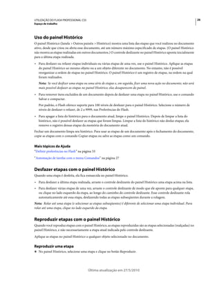 UTILIZAÇÃO DO FLASH PROFESSIONAL CS5                                                                                    26
Espaço de trabalho




Uso do painel Histórico
O painel Histórico (Janela > Outros painéis > Histórico) mostra uma lista das etapas que você realizou no documento
ativo, desde que criou ou abriu esse documento, até um número máximo especificado de etapas. (O painel Histórico
não mostra as etapas realizadas em outros documentos.) O controle deslizante no painel Histórico aponta inicialmente
para a última etapa realizada.
• Para desfazer ou refazer etapas individuais ou várias etapas de uma vez, use o painel Histórico. Aplique as etapas
  do painel Histórico ao mesmo objeto ou a um objeto diferente no documento. No entanto, não é possível
  reorganizar a ordem de etapas no painel Histórico. O painel Histórico é um registro de etapas, na ordem na qual
  foram realizados.
   Nota: Se você desfizer uma etapa ou uma série de etapas e, em seguida, fizer uma nova ação no documento, não será
   mais possível desfazer as etapas no painel Histórico; elas desaparecem do painel.
• Para remover itens excluídos de um documento depois de desfazer uma etapa no painel Histórico, use o comando
  Salvar e compactar.
   Por padrão, o Flash oferece suporte para 100 níveis de desfazer para o painel Histórico. Selecione o número de
   níveis de desfazer e refazer, de 2 a 9999, nas Preferências do Flash.
• Para apagar a lista do histórico para o documento atual, limpe o painel Histórico. Depois de limpar a lista do
  histórico, não é possível desfazer as etapas que foram limpas. Limpar a lista do histórico não desfaz etapas; ela
  remove o registro dessas etapas da memória do documento atual.
Fechar um documento limpa seu histórico. Para usar as etapas de um documento após o fechamento do documento,
copie as etapas com o comando Copiar etapas ou salve as etapas como um comando.


Mais tópicos da Ajuda
“Definir preferências no Flash” na página 33
“Automação de tarefas com o menu Comandos” na página 27


Desfazer etapas com o painel Histórico
Quando uma etapa é desfeita, ela fica esmaecida no painel Histórico.
• Para desfazer a última etapa realizada, arraste o controle deslizante do painel Histórico uma etapa acima na lista.
• Para desfazer várias etapas de uma vez, arraste o controle deslizante de modo que ele aponte para qualquer etapa,
  ou clique no lado esquerdo da etapa, ao longo do caminho do controle deslizante. Esse controle deslizante rola
  automaticamente até essa etapa, desfazendo todas as etapas subseqüentes durante a rolagem.
Nota: Rolar até uma etapa (e selecionar as etapas subseqüentes) é diferente de selecionar uma etapa individual. Para
rolar até uma etapa, clique no lado esquerdo da etapa.


Reproduzir etapas com o painel Histórico
Quando você reproduz etapas com o painel Histórico, as etapas reproduzidas são as etapas selecionadas (realçadas) no
painel Histórico, e não necessariamente a etapa atual indicada pelo controle deslizante.
Aplique as etapas no painel Histórico a qualquer objeto selecionado no documento.

Reproduzir uma etapa
❖ No painel Histórico, selecione uma etapa e clique no botão Reproduzir.




                                       Última atualização em 27/5/2010
 
