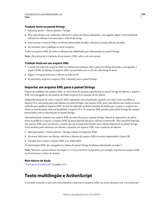 UTILIZAÇÃO DO FLASH PROFESSIONAL CS5                                                                                     305
Texto




Traduzir texto no painel Strings
1 Selecione Janela > Outros painéis > Strings.
2 Para cada idioma a ser traduzido, selecione a coluna de idioma adequada e, em seguida, digite o texto traduzido
   referente ao idioma a ser associado a cada ID de string.
3 Para mostrar o texto do Palco no idioma selecionado, escolha o idioma no campo Idioma do palco.
4 Ao terminar, salve, publique ou teste o arquivo.
Todos os arquivos XML de todos os idiomas são substituídos por informações no painel Strings.
Nota: Para preservar a tradução de um arquivo XML, salve-o em outra pasta.

Traduzir texto em um arquivo XML
1 Usando um editor de arquivos XML ou software de tradução, abra a pasta do idioma desejado e, em seguida, o
   arquivo XML do idioma. O arquivo XML é preenchido com os IDs de cada string de texto.
2 Digite a string de texto para o idioma ao lado do ID.
3 Se necessário, importe o arquivo XML traduzido para o painel Strings.


Importar um arquivo XML para o painel Strings
Depois de modificar um arquivo XML, se você colocá-lo na pasta especificada no painel Strings do idioma, o arquivo
XML será carregado no documento do Flash (arquivo FLA) quando ele for aberto.
Independentemente de onde o arquivo XML importado estava localizado, quando você salva, testa ou publica o
arquivo FLA, uma pasta para cada idioma no painel Strings e um arquivo XML para cada idioma são criados no local
indicado para publicar arquivos SWF. Se não for indicado nenhum caminho de publicação, a pasta e o arquivo são
salvos na mesma pasta onde está localizado o arquivo FLA. Os arquivos XML gerados pelo painel Strings são sempre
preenchidos com as informações do painel Strings.
Alternativamente, importe um arquivo XML de outro local para o painel Strings. Depois de importá-lo, ao salvar,
testar ou publicar o arquivo, o arquivo XML da pasta especificada para o idioma é substituído. Não é possível importar
um arquivo XML para um idioma, a menos que ele já esteja selecionado como idioma disponível no painel Strings.
Você também pode adicionar um idioma e importar um arquivo XML com a tradução do idioma.
1 Selecione Janela > Outros painéis > Strings e clique em Importar XML.
2 No menu Selecionar um idioma, selecione o idioma do arquivo XML se estiver importando e clique OK.
3 Navegue para a pasta e arquivo XML a ser importados.
As informações XML são carregadas na coluna do painel Strings do idioma selecionado na etapa 3.
Nota: Selecione o mesmo idioma nas etapas 2 e 3. Caso contrário, você poderia, por exemplo, importar um arquivo XML
em francês para a coluna de alemão.


Mais tópicos da Ajuda
“Visão geral da publicação” na página 413



Texto multilíngüe e ActionScript
Você pode controlar o texto em vários idiomas e importar os arquivos XML em vários idiomas com o ActionScript®.



                                       Última atualização em 27/5/2010
 