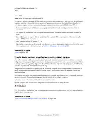 UTILIZAÇÃO DO FLASH PROFESSIONAL CS5                                                                                     307
Texto



//!-- UTF8

Nota: Inclua um espaço após o segundo hífen (-).
Por padrão, o aplicativo de criação do Flash supõe que os arquivos externos que usam a ação #include são codificados
na página de código tradicional do sistema operacional que executa a ferramenta de criação. Usar o cabeçalho //!--
UTF8 em um arquivo informa à ferramenta de criação que o arquivo externo está codificado como UTF-8.

1 Na ferramenta de criação do Flash, crie um campo de texto dinâmico ou de entrada para mostrar o texto no
   documento.
2 No Inspetor de propriedades, com o campo de texto selecionado, atribua um nome de ocorrência ao campo de
   texto.
3 Fora do Flash, crie um arquivo de texto que defina o valor da variável do campo de texto. Adicione o cabeçalho
   //!-- UTF8 ao início do arquivo.

4 Salve o arquivo de texto no formato UTF-8.
5 Para incluir o arquivo externo do campo de texto dinâmico ou de entrada, use a diretiva #include. Para obter mais
   informações, consulte a diretiva #include na Referência de linguagem do ActionScript 2.0 .


Mais tópicos da Ajuda
“Texto” na página 266


Criação de documentos multilíngües usando variáveis de texto
Para incluir conteúdo codificado com Unicode em variáveis de texto, use a sintaxe uXXXX, onde XXXX é o ponto de
código hexadecimal de quatro dígitos ou o caractere de escape, para o caractere Unicode. A ferramenta de criação Flash
suporta caracteres de escape Unicode por meio de uFFFF. Para localizar os pontos de código para caracteres Unicode,
consulte a seção Unicode Standard no site Unicode.org.
Só é possível usar caracteres de escape Unicode em variáveis de campo de texto. Não é possível incluir caracteres de
escape em arquivos de texto ou XML externos; o Flash Player 6 não reconhece caracteres de escape Unicode em
arquivos externos.
Por exemplo: para definir um campo de texto dinâmico (com o nome de ocorrência myTextVar) contendo caracteres
japoneses, coreanos, chineses, ingleses e gregos, além do símbolo do Euro, digite o seguinte:
myTextVar.text = "u304BuD55Cu6C49hellou03BBu20AC";

Quando o arquivo SWF for executado, os seguintes caracteres aparecerão no campo de texto:




Para obter melhores resultados ao criar um campo de texto contendo vários idiomas, use uma fonte que inclua todos
os glifos de que o texto precisa.


Mais tópicos da Ajuda
“Criar documentos multilíngüe usando a ação #include” na página 306




                                       Última atualização em 27/5/2010
 