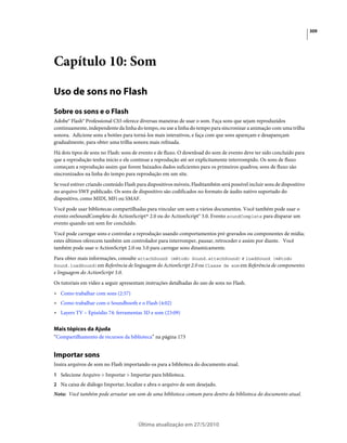 309




Capítulo 10: Som

Uso de sons no Flash
Sobre os sons e o Flash
Adobe® Flash® Professional CS5 oferece diversas maneiras de usar o som. Faça sons que sejam reproduzidos
continuamente, independente da linha do tempo, ou use a linha do tempo para sincronizar a animação com uma trilha
sonora. Adicione sons a botões para torná-los mais interativos, e faça com que sons apareçam e desapareçam
gradualmente, para obter uma trilha sonora mais refinada.
Há dois tipos de sons no Flash: sons de evento e de fluxo. O download do som de evento deve ter sido concluído para
que a reprodução tenha início e ele continue a reprodução até ser explicitamente interrompido. Os sons de fluxo
começam a reprodução assim que forem baixados dados suficientes para os primeiros quadros; sons de fluxo são
sincronizados na linha do tempo para reprodução em um site.
Se você estiver criando conteúdo Flash para dispositivos móveis, Flashtambém será possível incluir sons de dispositivo
no arquivo SWF publicado. Os sons de dispositivo são codificados no formato de áudio nativo suportado do
dispositivo, como MIDI, MFi ou SMAF.
Você pode usar bibliotecas compartilhadas para vincular um som a vários documentos. Você também pode usar o
evento onSoundComplete do ActionScript® 2.0 ou do ActionScript® 3.0. Evento soundComplete para disparar um
evento quando um som for concluído.
Você pode carregar sons e controlar a reprodução usando comportamentos pré-gravados ou componentes de mídia;
estes últimos oferecem também um controlador para interromper, pausar, retroceder e assim por diante. Você
também pode usar o ActionScript 2.0 ou 3.0 para carregar sons dinamicamente.
Para obter mais informações, consulte attachSound (método Sound.attachSound) e loadSound (método
Sound.loadSound)em Referência de linguagem do ActionScript 2.0 ou Classe de som em Referência de componentes
e linguagem do ActionScript 3.0.
Os tutoriais em vídeo a seguir apresentam instruções detalhadas do uso de sons no Flash.
• Como trabalhar com sons (2:57)
• Como trabalhar com o Soundbooth e o Flash (4:02)
• Layers TV – Episódio 74: ferramentas 3D e som (23:09)

Mais tópicos da Ajuda
“Compartilhamento de recursos da biblioteca” na página 173


Importar sons
Insira arquivos de som no Flash importando-os para a biblioteca do documento atual.
1 Selecione Arquivo > Importar > Importar para biblioteca.
2 Na caixa de diálogo Importar, localize e abra o arquivo de som desejado.
Nota: Você também pode arrastar um som de uma biblioteca comum para dentro da biblioteca do documento atual.




                                       Última atualização em 27/5/2010
 
