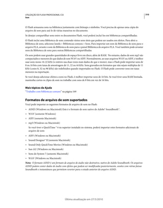 UTILIZAÇÃO DO FLASH PROFESSIONAL CS5                                                                                   310
Som



O Flash armazena sons na biblioteca juntamente com bitmaps e símbolos. Você precisa de apenas uma cópia do
arquivo de som para usá-lo de várias maneiras no documento.
Se desejar compartilhar sons entre os documentos Flash, você poderá incluí-los em bibliotecas compartilhadas.
O Flash inclui uma Biblioteca de som contendo vários sons úteis que podem ser usados em efeitos. Para abrir a
Biblioteca de sons, selecione Janela > Bibliotecas comuns > Sons. Para importar um som da Biblioteca de sons para o
arquivo FLA, arraste o som da Biblioteca de sons para o painel Biblioteca do arquivo FLA. Você também pode arrastar
sons da Biblioteca de sons para outras Bibliotecas compartilhadas.
Os sons podem usar grandes quantidades de espaço livre em disco, além de RAM. No entanto, dados de som mp3 são
compactados e menores do que dados de som WAV ou AIFF. Normalmente, ao usar arquivos WAV ou AIFF, é melhor
usar sons mono 16-22 kHz (o estéreo usa duas vezes mais dados do que o mono), mas o Flash pode importar sons de
8 ou 16 bits com taxas de amostragem de 11, 22 ou 44 kHz. Sons gravados em formatos que não sejam múltiplos de 11
kHz (como 8, 32 ou 96 kHz) são redefinidos quando importados no Flash. O Flash pode converter sons em taxas
menores na exportação.
Se você deseja adicionar efeitos a sons no Flash, é melhor importar sons de 16 bits. Se você tiver uma RAM limitada,
mantenha curtos os clipes de som ou trabalhe com sons de 8 bits em vez de 16 bits.


Mais tópicos da Ajuda
“Trabalho com bibliotecas comuns” na página 169


Formatos de arquivo de som suportados
Você pode importar os seguintes formatos de arquivo de som no Flash:
• ASND (Windows ou Macintosh) Este é o formato de som nativo do Adobe® Soundbooth™.
• WAV (somente Windows)
• AIFF (somente Macintosh)
• mp3 (Windows ou Macintosh)
   Se você tiver o QuickTime ® 4 ou superior instalado no sistema, poderá importar estes formatos adicionais de
   arquivo de som:
• AIFF (Windows ou Macintosh)
• Sound Designer® II (somente Macintosh)
• Sound Only QuickTime Movies (Windows ou Macintosh)
• Sun AU (Windows ou Macintosh)
• Sons do System 7 (somente Macintosh)
• WAV (Windows ou Macintosh)
Nota: O formato ASND é um formato de arquivo de áudio não-destrutivo, nativo do Adobe Soundbooth. Os arquivos
ASND podem conter dados de áudio com efeitos que podem ser modificados posteriormente, sessões com várias faixas
Soundbooth e instantâneos que permitem reverter para o estado anterior do arquivo ASND.




                                       Última atualização em 27/5/2010
 