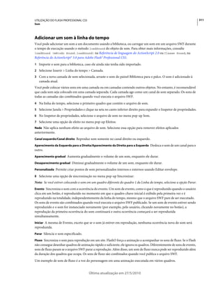 UTILIZAÇÃO DO FLASH PROFESSIONAL CS5                                                                                      311
Som




Adicionar um som à linha do tempo
Você pode adicionar um som a um documento usando a biblioteca, ou carregar um som em um arquivo SWF durante
o tempo de execução usando o método loadSound do objeto de som. Para obter mais informações, consulte
loadSound (método Sound.loadSound) na Referência de linguagem do ActionScript 2.0 ou Classe Sound, na
Referência do ActionScript® 3.0 para Adobe Flash® Professional CS5.
1 Importe o som para a biblioteca, caso ele ainda não tenha sido importado.
2 Selecione Inserir > Linha do tempo > Camada.
3 Com a nova camada de som selecionada, arraste o som do painel Biblioteca para o palco. O som é adicionado à
   camada atual.
Você pode colocar vários sons em uma camada ou em camadas contendo outros objetos. No entanto, é recomendável
que cada som seja colocado em uma camada separada. Cada camada age como um canal de som separado. Os sons de
todas as camadas são combinados quando você executa o arquivo SWF.
4 Na linha do tempo, selecione o primeiro quadro que contém o arquivo de som.
5 Selecione Janela > Propriedades e clique na seta no canto inferior direito para expandir o Inspetor de propriedades.
6 No Inspetor de propriedades, selecione o arquivo de som no menu pop-up Som.
7 Selecione uma opção de efeito no menu pop-up Efeitos:
Nada Não aplica nenhum efeito ao arquivo de som. Selecione essa opção para remover efeitos aplicados
anteriormente.
Canal esquerdo/Canal direito Reproduz som somente no canal direito ou esquerdo.

Aparecimento da Esquerda para a Direita/Aparecimento da Direita para a Esquerda Desloca o som de um canal para o
outro.
Aparecimento gradual Aumenta gradualmente o volume de um som, enquanto ele durar.

Desaparecimento gradual Diminui gradualmente o volume de um som, enquanto ele durar.

Personalizada Permite criar pontos de som personalizados internos e externos usando Editar envelope.

8 Selecione uma opção de sincronização no menu pop-up Sincronizar:
Nota: Se você estiver colocando o som em um quadro diferente do quadro 1 da Linha do tempo, selecione a opção Parar.
Evento Sincroniza o som com a ocorrência do evento. Um som de evento, como o que é reproduzido quando o usuário
clica em um botão, é reproduzido no momento em que o quadro-chave inicial é exibido pela primeira vez e é
reproduzido na totalidade, independentemente da linha do tempo, mesmo que o arquivo SWF pare de ser executado.
Os sons de evento são combinados quando você executa o arquivo SWF publicado. Se um som de evento estiver sendo
reproduzido e o som for instanciado novamente (por exemplo, pelo usuário, clicando novamente no botão), a
reprodução da primeira ocorrência do som continuará e outra ocorrência começará a ser reproduzida
simultaneamente.
Iniciar A mesma de Evento, exceto que se o som já estiver em reprodução, nenhuma ocorrência nova do som será
reproduzida.
Parar Silencia o som especificado.

Fluxo Sincroniza o som para reprodução em um site. FlashO força a animação a acompanhar os sons de fluxo. Se o Flash
não consegue desenhar quadros de animação rápido o suficiente, ele ignora os quadros. Diferentemente de sons de evento,
sons de fluxo param se o arquivo SWF parar a reprodução. Além disso, um som de fluxo nunca pode ser reproduzido além
da duração dos quadros que ocupa. Os sons de fluxo são combinados quando você publica o arquivo SWF.
Um exemplo de som de fluxo é a voz do personagem em uma animação executada em vários quadros.


                                        Última atualização em 27/5/2010
 