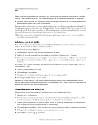 UTILIZAÇÃO DO FLASH PROFESSIONAL CS5                                                                                     312
Som



Nota: Se você usar um som mp3 como som de fluxo, será preciso compactá-lo novamente para exportá-lo. Você pode
exportar o som como um arquivo mp3, com as mesmas configurações de compactação que ele tinha na importação.
9 Digite um valor de repetição para especificar o número de vezes que o som deverá ser executado repetidamente ou
   selecione Repetição para repetir o som continuamente.
Para reprodução contínua, insira um número grande o suficiente para reproduzir o som com duração prolongada. Por
exemplo, para executar repetição de um som de 15 segundos por 15 minutos, digite 60. Não é recomendável executar
repetição de sons de fluxo. Se um som de fluxo for definido para executar loop, serão adicionados quadros ao arquivo
e o tamanho do arquivo será aumentado pelo número de vezes de repetição do som.
10 Para testar o som, arraste o indicador de reprodução pelos quadros que contêm o som ou use os comandos do
   Controlador ou o menu Controle.


Adicionar som a um botão
Você pode associar sons aos diversos estados de um símbolo de botão. Como os sons são armazenados junto com o
símbolo, eles funcionam em todas as ocorrências do símbolo.
1 Selecione o botão no painel Biblioteca.
2 No menu Painel, selecione Editar, no canto superior direito do painel.
3 Na linha do tempo do botão, adicione uma camada de som (Inserir > Linha do tempo > Camada).
4 Na camada de som, crie um quadro-chave regular ou em branco que corresponda ao estado do botão ao qual você
   deseja adicionar o som (Inserir > Linha do tempo > Quadro-chave ou Inserir > Linha do tempo > Quadro-chave
   em branco).
Por exemplo, para adicionar um som que seja reproduzido quando você clica no botão, crie um quadro -chave no
quadro rotulado Abaixo.
5 Clique no quadro-chave que você criou.
6 Selecione Janela > Propriedades.
7 No Inspetor de propriedades, selecione um arquivo de som no menu pop-up Som.
8 No menu pop-up Sincronizar, selecione Evento.
Para associar um som diferente a cada um dos quadros principais do botão, crie um quadro-chave em branco e
adicione outro arquivo de som a cada quadro-chave. Você também pode usar o mesmo arquivo de som e aplicar um
efeito de som diferente a cada quadro-chave do botão.


Sincronizar som com animação
Para sincronizar um som com animação, inicie e interrompa o som nos quadros principais.
1 Adicionar som a um documento.
2 Para sincronizar esse som com um evento na cena, selecione o quadro-chave inicial que corresponda ao quadro-
   chave do evento na cena. Você pode selecionar qualquer uma das opções de sincronização:
3 Crie um quadro-chave na linha do tempo da camada de som, no quadro em que você deseja que o som termine.
   Uma representação do arquivo de som é exibida na linha do tempo.
4 Selecione Janela > Propriedades e clique na seta no canto inferior direito para expandir o Inspetor de propriedades.
5 No Inspetor de propriedades, selecione o mesmo som no menu pop-up Som.
6 Selecione Parar no menu pop-up Sincronizar.



                                       Última atualização em 27/5/2010
 