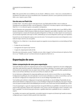 UTILIZAÇÃO DO FLASH PROFESSIONAL CS5                                                                                        314
Som



Nota: Não é possível editar sons na biblioteca de sons (Janela > Bibliotecas comuns > Sons) com o comando Editar no
Soundbooth. Para editar esses sons no Soundbooth, abra o Soundbooth e selecione o som no painel da central de recursos.
Edite o som e importe-o para o Flash.


Uso de sons no Flash Lite
O Adobe® Flash ® Lite oferece suporte a dois tipos de som: sons Flash padrão do Flash, como os usados em
Flashaplicativos de desktop do Flash, e sons de dispositivo. O Flash Lite 1.0 só oferece suporte a sons de dispositivo, o
Flash Lite 1.1 e 2.x oferecem suporte a sons padrão e de dispositivo.
Sons de dispositivo são armazenados no arquivo SWF publicado no formato de áudio nativo (como MIDI ou MFi);
durante a reprodução, o Flash Lite passa os dados de som para o dispositivo, que codifica e reproduz o som. Como não
é possível importar a maioria dos formatos de áudio de dispositivo no Flash, em vez disso importe um som de proxy
em um formato suportado (como mp3 ou AIFF), substituído por um som de dispositivo externo que você especificar.
É possível usar sons de dispositivo apenas como sons de evento. Você não pode sincronizar sons de dispositivo com a
Linha do tempo como faz com sons padrão.
O Flash Lite 1.0 e o Flash Lite 1.1 não oferecem suporte aos seguintes recursos disponíveis na versão desktop do Flash
 ® Player:
• O objeto de som ActionScript
• Carregamento de arquivos mp3 externos
• A opção de compactação de áudio de fala
Para obter mais informações, consulte “Trabalho com som, vídeo e imagens” em Desenvolvimento de Aplicativos Flash
Lite 2.x ou “Trabalho com som” em Desenvolvimento de aplicativos Flash Lite 1.x.



Exportação de sons
Sobre compactação de sons para exportação
Você pode selecionar opções de compactação para sons de evento individuais e exportá-los com essas configurações.
Além disso, pode selecionar opções de compactação de sons de fluxo individuais. No entanto, todos os sons de fluxo
do documento são exportados como um arquivo único de fluxo, usando a configuração de melhor qualidade dentre
todos os sons de fluxo individuais. Isso inclui sons de fluxo em objetos de vídeo.
Se você selecionar configurações de compactação globais para sons de evento ou sons de fluxo na caixa de diálogo
Configurações de publicação, elas serão aplicadas a sons de eventos individuais ou a todos os sons de fluxo, caso você
não selecione configurações de compactação de sons na caixa de diálogo Propriedades de som.
Você também pode substituir configurações de exportação especificadas na caixa de diálogo Propriedades de som,
selecionando Substituir configurações de som, na caixa de diálogo Configurações de publicação. Esta opção é útil para
criar um arquivo de áudio maior de alta fidelidade para uso local e uma versão menor de baixa fidelidade para a Web.
A taxa de amostragem e o grau de compactação fazem uma grande diferença na qualidade e no tamanho de sons em
arquivos SWF exportados. Quanto mais comprimido o som e menor a taxa de amostragem, menor o tamanho e mais
baixa a qualidade. Você deverá testar para encontrar o equilíbrio ideal entre a qualidade de som e o tamanho do
arquivo.
Ao trabalhar com arquivos mp3 importados, você poderá exportar os arquivos em formato mp3 usando as mesmas
configurações que os arquivos tinham quando foram importados.



                                        Última atualização em 27/5/2010
 