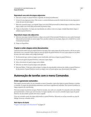 UTILIZAÇÃO DO FLASH PROFESSIONAL CS5                                                                                      27
Espaço de trabalho




Reproduzir uma série de etapas adjacentes
1 Selecione as etapas no painel Histórico seguindo um destes procedimentos:
• Arraste de uma etapa para outra. (Não arraste o controle deslizante;arraste do rótulo de texto de uma etapa para o
  rótulo de texto de outra etapa.)
• Selecione a primeira etapa e, em seguida, clique com a tecla Shift pressionada na última etapa; ou selecione a última
  etapa e clique com a tecla Shift pressionada na primeira etapa.
2 Clique em Reproduzir. As etapas são reproduzidas em ordem, e uma nova etapa, rotulada Reproduzir etapas, é
   exibida no painel Histórico.

Reproduzir etapas não adjacentes
1 Selecione uma etapa no painel Histórico e clique com a tecla Ctrl pressionada (Windows) ou com a tecla Command
   (Macintosh) pressionada em outras etapas. Para cancelar a seleção de uma etapa, clique com a tecla Ctrl ou a tecla
   Command pressionada.
2 Clique em Reproduzir.


Copiar e colar etapas entre documentos
Cada documento aberto tem seu próprio histórico de etapas. Para copiar etapas de um documento e colá-las em outro
documento, use o comando Copiar etapas no menu de opções do painel Histórico. Se você copiar etapas em um editor
de texto, elas serão coladas como código JavaScript™.
1 No documento que contém as etapas a serem reutilizadas, selecione as etapas no painel Histórico.
2 No menu de opções do painel Histórico, selecione Copiar etapas.
3 Abra o documento no qual as etapas serão coladas.
4 Selecione um objeto ao qual as etapas serão aplicadas.
5 Selecione Editar > Colar para colar as etapas. As etapas são reproduzidas conforme são coladas no painel Histórico
   do documento. O painel Histórico mostra as etapas como se fossem apenas uma, denominada Colar etapas.



Automação de tarefas com o menu Comandos
Criar e gerenciar comandos
Para repetir a mesma tarefa, crie um comando no menu Comandos, a partir das etapas no painel Histórico e reutilize
o comando. As etapas são reproduzidas exatamente como foram originalmente realizadas. Não é possível modificar as
etapas enquanto são reproduzidas.
Para usar as etapas na próxima vez que o Flash for iniciado, crie e salve um comando. Os comandos salvos são retidos
permanentemente, a menos que você os exclua. As etapas copiadas com o uso do comando Copiar etapas do painel
Histórico são descartadas quando outro item é copiado.
Criar um comando a partir das etapas selecionadas no painel Histórico. Renomeie ou exclua comandos na caixa de
diálogo Gerenciar comandos salvos.


Mais tópicos da Ajuda
“Copiar e colar etapas entre documentos” na página 27




                                       Última atualização em 27/5/2010
 