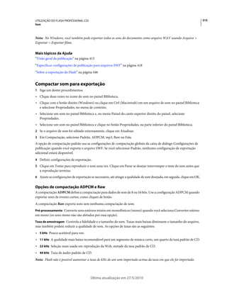 UTILIZAÇÃO DO FLASH PROFESSIONAL CS5                                                                                        315
Som



Nota: No Windows, você também pode exportar todos os sons do documento como arquivo WAV usando Arquivo >
Exportar > Exportar filme.


Mais tópicos da Ajuda
“Visão geral da publicação” na página 413
“Especificar configurações de publicação para arquivos SWF” na página 418
“Sobre a exportação do Flash” na página 446


Compactar som para exportação
1 Siga um destes procedimentos:
• Clique duas vezes no ícone do som no painel Biblioteca.
• Clique com o botão direito (Windows) ou clique em Ctrl (Macintosh) em um arquivo de som no painel Biblioteca
  e selecione Propriedades, no menu de contexto.
• Selecione um som no painel Biblioteca e, no menu Painel do canto superior direito do painel, selecione
  Propriedades.
• Selecione um som no painel Biblioteca e clique no botão Propriedades, na parte inferior do painel Biblioteca.
2 Se o arquivo de som foi editado externamente, clique em Atualizar.
3 Em Compactação, selecione Padrão, ADPCM, mp3, Raw ou Fala.
A opção de compactação padrão usa as configurações de compactação globais da caixa de diálogo Configurações de
publicação quando você exporta o arquivo SWF. Se você selecionar Padrão, nenhuma configuração de exportação
adicional estará disponível.
4 Definir configurações de exportação.
5 Clique em Testar para reproduzir o som uma vez. Clique em Parar se desejar interromper o teste do som antes que
   a reprodução termine.
6 Ajuste as configurações de exportação se necessário, até atingir a qualidade de som desejada; em seguida, clique em OK.


Opções de compactação ADPCM e Raw
A compactação ADPCM define a compactação para dados de som de 8 ou 16 bits. Use a configuração ADPCM quando
exportar sons de evento curtos, como cliques de botão.
A compactação Raw exporta sons sem nenhuma compactação de som.
Pré-processamento Converte sons estéreos mistos em monofônicos (mono) quando você seleciona Converter estéreo
em mono (os sons mono não são afetados por essa opção).
Taxa de amostragem Controla a fidelidade e o tamanho do som. Taxas mais baixas diminuem o tamanho do arquivo,
mas também podem reduzir a qualidade de som. As opções de taxas são as seguintes:
• 5 kHz Pouco aceitável para voz.
• 11 kHz A qualidade mais baixa recomendável para um segmento de música curto, um quarto da taxa padrão de CD.
• 22 kHz Seleção mais usada em reprodução da Web, metade da taxa padrão de CD.
• 44 kHz Taxa de áudio padrão de CD.
Nota: Flash não é possível aumentar a taxa de kHz de um som importado acima da taxa em que ele foi importado.




                                        Última atualização em 27/5/2010
 