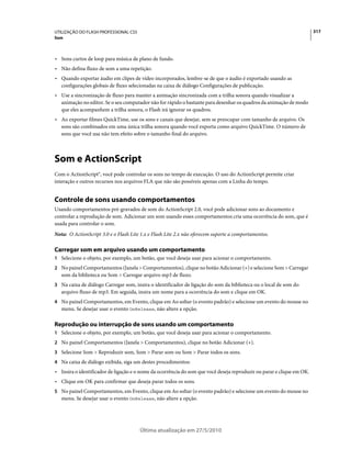 UTILIZAÇÃO DO FLASH PROFESSIONAL CS5                                                                                    317
Som



• Sons curtos de loop para música de plano de fundo.
• Não defina fluxo de som a uma repetição.
• Quando exportar áudio em clipes de vídeo incorporados, lembre-se de que o áudio é exportado usando as
  configurações globais de fluxo selecionadas na caixa de diálogo Configurações de publicação.
• Use a sincronização de fluxo para manter a animação sincronizada com a trilha sonora quando visualizar a
  animação no editor. Se o seu computador não for rápido o bastante para desenhar os quadros da animação de modo
  que eles acompanhem a trilha sonora, o Flash irá ignorar os quadros.
• Ao exportar filmes QuickTime, use os sons e canais que desejar, sem se preocupar com tamanho de arquivo. Os
  sons são combinados em uma única trilha sonora quando você exporta como arquivo QuickTime. O número de
  sons que você usa não tem efeito sobre o tamanho final do arquivo.



Som e ActionScript
Com o ActionScript®, você pode controlar os sons no tempo de execução. O uso do ActionScript permite criar
interação e outros recursos nos arquivos FLA que não são possíveis apenas com a Linha do tempo.


Controle de sons usando comportamentos
Usando comportamentos pré-gravados de som do ActionScript 2.0, você pode adicionar sons ao documento e
controlar a reprodução de som. Adicionar um som usando esses comportamentos cria uma ocorrência do som, que é
usada para controlar o som.
Nota: O ActionScript 3.0 e o Flash Lite 1.x e Flash Lite 2.x não oferecem suporte a comportamentos.

Carregar som em arquivo usando um comportamento
1 Selecione o objeto, por exemplo, um botão, que você deseja usar para acionar o comportamento.
2 No painel Comportamentos (Janela > Comportamentos), clique no botão Adicionar (+) e selecione Som > Carregar
   som da biblioteca ou Som > Carregar arquivo mp3 de fluxo.
3 Na caixa de diálogo Carregar som, insira o identificador de ligação do som da biblioteca ou o local de som do
   arquivo fluxo de mp3. Em seguida, insira um nome para a ocorrência do som e clique em OK.
4 No painel Comportamentos, em Evento, clique em Ao soltar (o evento padrão) e selecione um evento do mouse no
   menu. Se desejar usar o evento OnRelease, não altere a opção.

Reprodução ou interrupção de sons usando um comportamento
1 Selecione o objeto, por exemplo, um botão, que você deseja usar para acionar o comportamento.
2 No painel Comportamentos (Janela > Comportamentos), clique no botão Adicionar (+).
3 Selecione Som > Reproduzir som, Som > Parar som ou Som > Parar todos os sons.
4 Na caixa de diálogo exibida, siga um destes procedimentos:
• Insira o identificador de ligação e o nome da ocorrência do som que você deseja reproduzir ou parar e clique em OK.
• Clique em OK para confirmar que deseja parar todos os sons.
5 No painel Comportamentos, em Evento, clique em Ao soltar (o evento padrão) e selecione um evento do mouse no
   menu. Se desejar usar o evento OnRelease, não altere a opção.




                                       Última atualização em 27/5/2010
 
