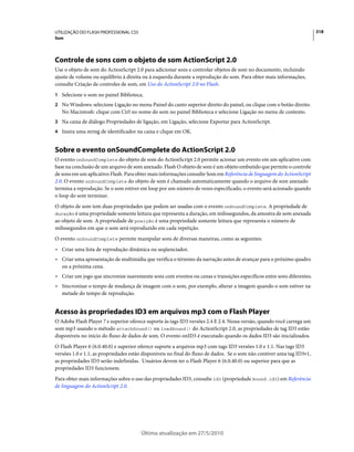 UTILIZAÇÃO DO FLASH PROFESSIONAL CS5                                                                                    318
Som




Controle de sons com o objeto de som ActionScript 2.0
Use o objeto de som do ActionScript 2.0 para adicionar sons e controlar objetos de som no documento, incluindo
ajuste de volume ou equilíbrio à direita ou à esquerda durante a reprodução do som. Para obter mais informações,
consulte Criação de controles de som, em Uso do ActionScript 2.0 no Flash.
1 Selecione o som no painel Biblioteca.
2 No Windows: selecione Ligação no menu Painel do canto superior direito do painel, ou clique com o botão direito.
   No Macintosh: clique com Ctrl no nome do som no painel Biblioteca e selecione Ligação no menu de contexto.
3 Na caixa de diálogo Propriedades de ligação, em Ligação, selecione Exportar para ActionScript.
4 Insira uma string de identificador na caixa e clique em OK.


Sobre o evento onSoundComplete do ActionScript 2.0
O evento onSoundComplete do objeto de som do ActionScript 2.0 permite acionar um evento em um aplicativo com
base na conclusão de um arquivo de som anexado. Flash O objeto de som é um objeto embutido que permite o controle
de sons em um aplicativo Flash. Para obter mais informações consulte Som em Referência de linguagem do ActionScript
2.0. O evento onSoundComplete do objeto de som é chamado automaticamente quando o arquivo de som anexado
termina a reprodução. Se o som estiver em loop por um número de vezes especificado, o evento será acionado quando
o loop do som terminar.
O objeto de som tem duas propriedades que podem ser usadas com o evento onSoundComplete. A propriedade de
duração é uma propriedade somente leitura que representa a duração, em milissegundos, da amostra de som anexada
ao objeto de som. A propriedade de posição é uma propriedade somente leitura que representa o número de
milissegundos em que o som será reproduzido em cada repetição.
O evento onSoundComplete permite manipular sons de diversas maneiras, como as seguintes:
• Criar uma lista de reprodução dinâmica ou seqüenciador.
• Criar uma apresentação de multimídia que verifica o término da narração antes de avançar para o próximo quadro
  ou a próxima cena.
• Criar um jogo que sincronize suavemente sons com eventos ou cenas e transições específicos entre sons diferentes.
• Sincronizar o tempo de mudança de imagem com o som, por exemplo, alterar a imagem quando o som estiver na
  metade do tempo de reprodução.


Acesso às propriedades ID3 em arquivos mp3 com o Flash Player
O Adobe Flash Player 7 e superior oferece suporte às tags ID3 versões 2.4 E 2.4. Nessa versão, quando você carrega um
som mp3 usando o método attachSound() ou loadSound() do ActionScript 2.0, as propriedades de tag ID3 estão
disponíveis no início do fluxo de dados de som. O evento onID3 é executado quando os dados ID3 são inicializados.
O Flash Player 6 (6.0.40.0) e superior oferece suporte a arquivos mp3 com tags ID3 versões 1.0 e 1.1. Nas tags ID3
versões 1.0 e 1.1, as propriedades estão disponíveis no final do fluxo de dados. Se o som não contiver uma tag ID3v1,
as propriedades ID3 serão indefinidas. Usuários devem ter o Flash Player 6 (6.0.40.0) ou superior para que as
propriedades ID3 funcionem.
Para obter mais informações sobre o uso das propriedades ID3, consulte id3 (propriedade Sound.id3) em Referência
de linguagem do ActionScript 2.0.




                                       Última atualização em 27/5/2010
 