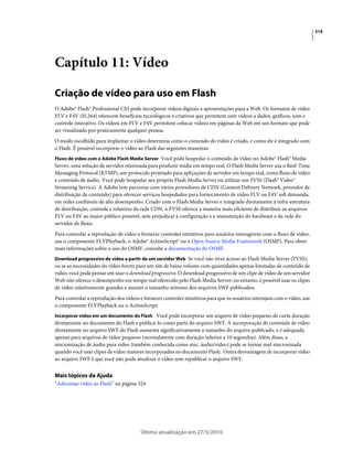 319




Capítulo 11: Vídeo

Criação de vídeo para uso em Flash
O Adobe® Flash® Professional CS5 pode incorporar vídeos digitais a apresentações para a Web. Os formatos de vídeo
FLV e F4V (H.264) oferecem benefícios tecnológicos e criativos que permitem unir vídeos a dados, gráficos, som e
controle interativo. Os vídeos em FLV e F4V permitem colocar vídeos em páginas da Web em um formato que pode
ser visualizado por praticamente qualquer pessoa.
O modo escolhido para implantar o vídeo determina como o conteúdo do vídeo é criado, e como ele é integrado com
o Flash. É possível incorporar o vídeo ao Flash das seguintes maneiras:
Fluxo de vídeo com o Adobe Flash Media Server Você pode hospedar o conteúdo de vídeo no Adobe® Flash® Media
Server, uma solução de servidor otimizada para produzir mídia em tempo real. O Flash Media Server usa o Real-Time
Messaging Protocol (RTMP), um protocolo projetado para aplicações de servidor em tempo real, como fluxo de vídeo
e conteúdo de áudio. Você pode hospedar seu próprio Flash Media Server ou utilizar um FVSS (Flash® Video®
Streaming Service). A Adobe tem parcerias com vários provedores de CDN (Content Delivery Network, provedor de
distribuição de conteúdo) para oferecer serviços hospedados para fornecimento de vídeo FLV ou F4V sob demanda,
em redes confiáveis de alto desempenho. Criado com o Flash Media Server e integrado diretamente à infra-estrutura
de distribuição, controle e relatório da rede CDN, o FVSS oferece a maneira mais eficiente de distribuir os arquivos
FLV ou F4V ao maior público possível, sem prejudicar a configuração e a manutenção do hardware e da rede do
servidor de fluxo.
Para controlar a reprodução de vídeo e fornecer controles intuitivos para usuários interagirem com o fluxo de vídeo,
use o componente FLVPlayback, o Adobe® ActionScript® ou o Open Source Media Framework (OSMF). Para obter
mais informações sobre o uso do OSMF, consulte a documentação do OSMF.
Download progressivo de vídeo a partir de um servidor Web Se você não tiver acesso ao Flash Media Server (FVSS),
ou se as necessidades do vídeo forem para um site de baixo volume com quantidades apenas limitadas de conteúdo de
vídeo, você pode pensar em usar o download progressivo. O download progressivo de um clipe de vídeo de um servidor
Web não oferece o desempenho em tempo real oferecido pelo Flash Media Server; no entanto, é possível usar os clipes
de vídeo relativamente grandes e manter o tamanho mínimo dos arquivos SWF publicados.
Para controlar a reprodução dos vídeos e fornecer controles intuitivos para que os usuários interajam com o vídeo, use
o componente FLVPlayback ou o ActionScript.
Incorporar vídeo em um documento do Flash Você pode incorporar um arquivo de vídeo pequeno de curta duração
diretamente no documento do Flash e publicá-lo como parte do arquivo SWF. A incorporação de conteúdo de vídeo
diretamente no arquivo SWF do Flash aumenta significativamente o tamanho do arquivo publicado, e é adequada
apenas para arquivos de vídeo pequeno (normalmente com duração inferior a 10 segundos). Além disso, a
sincronização de áudio para vídeo (também conhecida como sinc. áudio/vídeo) pode se tornar mal-sincronizada
quando você usar clipes de vídeo maiores incorporados no documento Flash. Outra desvantagem de incorporar vídeo
ao arquivo SWF é que você não pode atualizar o vídeo sem republicar o arquivo SWF.


Mais tópicos da Ajuda
“Adicionar vídeo ao Flash” na página 324




                                       Última atualização em 27/5/2010
 
